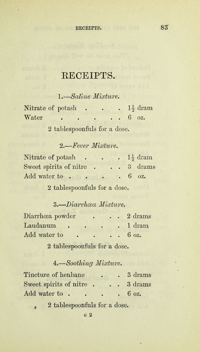 EECEIPTS. 1. —Saline Mixture. Nitrate of potash . v> . 1| dram Water . . . . . 6 oz. 2 tablespoonfuls for a dose. 2. —Fever Mixture. Nitrate of potash . . . drain Sweet spirits of nitre . . . 3 drams Add water to . . . 6 oz. 2 tablespoonfuls for a dose. 3. —Diarrhoea Mixture. Diarrhoea powder . . . 2 drams Laudanum . . . .1 dram Add water to . . . . 6 oz. 2 tablespoonfuls for a dose. 4. —Soothing Mixture. Tincture of henbane . . 3 drams Sweet spirits of nitre . . . 3 drams Add water to . . . . 6 oz. ,f 2 tablespoonfuls for a dose. G 2