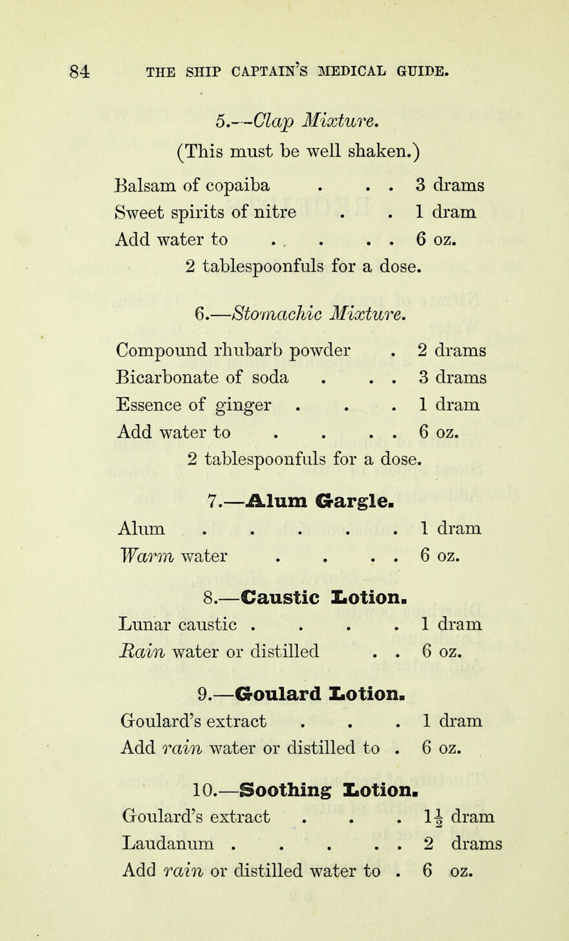 5.—Clap Mixture. (This must be well shaken.) Balsam of copaiba . . . 3 drams Sweet spirits of nitre . . 1 dram Add water to . . . . . 6 oz. 2 tablespoonfuls for a dose. 6.—Stomachic Mixture. Compound rhubarb powder . 2 drams Bicarbonate of soda . . . 3 drams Essence of ginger . . .1 dram Add water to . . . . 6 oz. 2 tablespoonfuls for a dose. 7. —Alum Gargle. Alum . . . . .1 dram Warm water . . . . 6 oz. 8. —Caustic ZiOtion. Lunar caustic . . . .1 dram Rain water or distilled . . 6 oz. 9. —Goulard ZiOtion. Goulard's extract . . .1 dram Add rain water or distilled to . 6 oz. 10. —Soothing XiOtion. Groulard's extract . . H dram Laudanum . . . . . 2 drams Add rain or distilled water to . 6 oz.