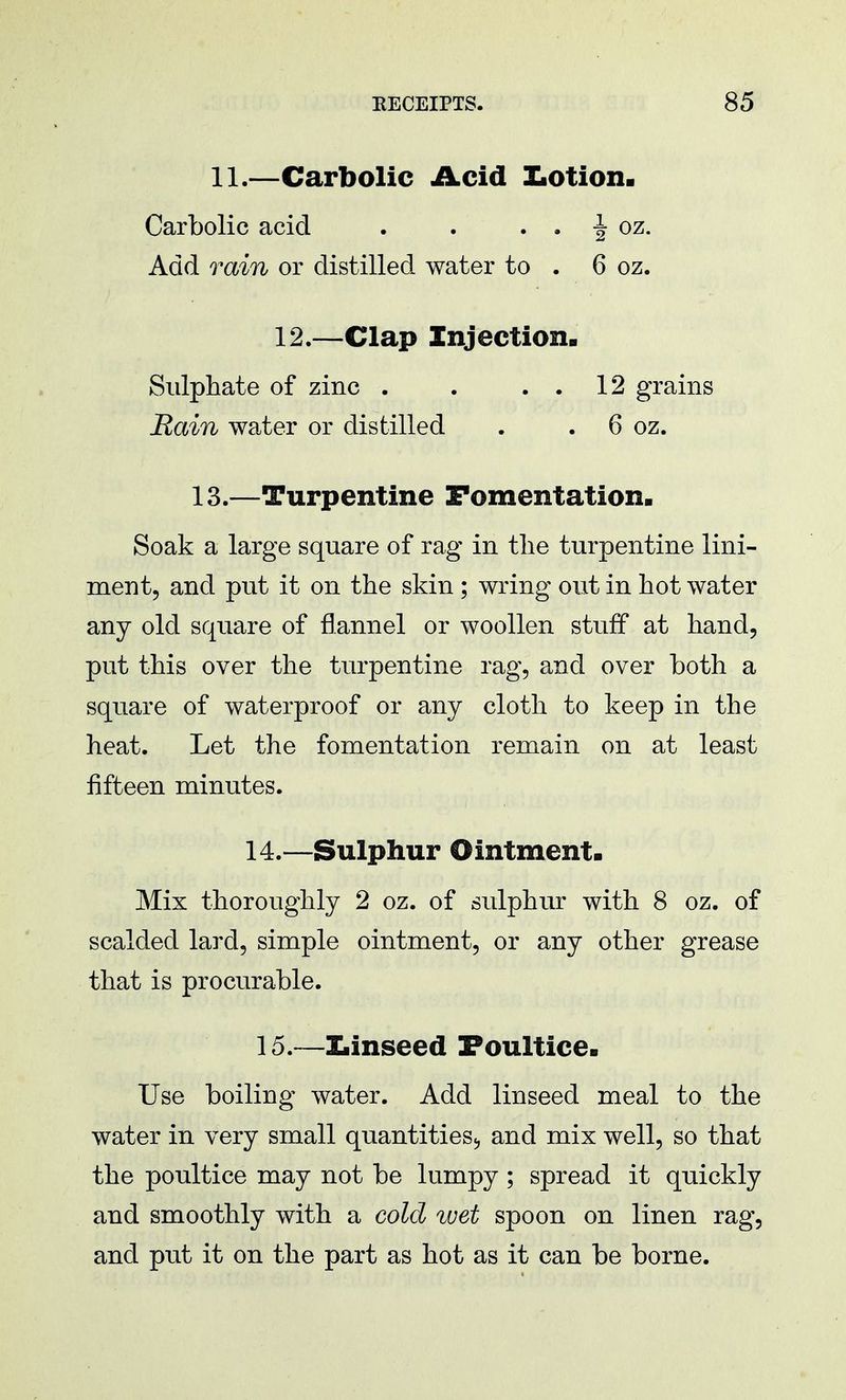 11.—Carbolic Acid Lotion. Carbolic acid . . . . -| oz. Add rain or distilled water to . 6 oz. 12.—Clap Injection. Sulphate of zinc . . . . 12 grains Rain water or distilled . . 6 oz. 13.—Turpentine Fomentation. Soak a large square of rag in the turpentine lini- ment, and put it on the skin ; wring out in hot water any old square of flannel or woollen stuff at hand, put this over the turpentine rag, and over both a square of waterproof or any cloth to keep in the heat. Let the fomentation remain on at least fifteen minutes. 14.—Sulphur Ointment. Mix thoroughly 2 oz. of sulphur with 8 oz. of scalded lard, simple ointment, or any other grease that is procurable. 15.—Linseed Poultice. Use boiling water. Add linseed meal to the water in very small quantities., and mix well, so that the poultice may not be lumpy; spread it quickly and smoothly with a cold wet spoon on linen rag, and put it on the part as hot as it can be borne.