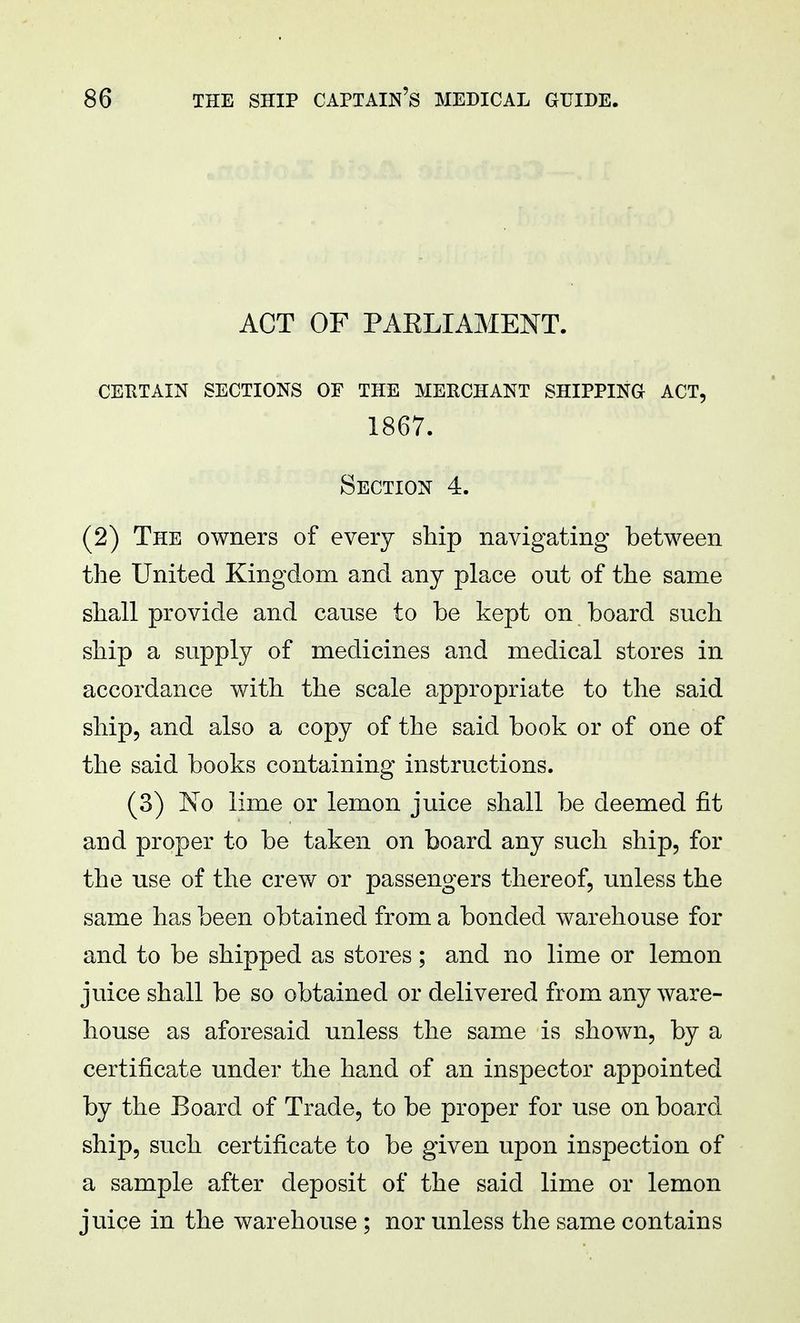 ACT OF PAELIAMENT. CERTAIN SECTIONS OF THE MERCHANT SHIPPING ACT, 1867. Section 4. (2) The owners of every ship navigating between the United Kingdom and any place out of the same shall provide and cause to be kept on board such ship a supply of medicines and medical stores in accordance with the scale appropriate to the said ship, and also a copy of the said book or of one of the said books containing instructions. (3) No lime or lemon juice shall be deemed fit and proper to be taken on board any such ship, for the use of the crew or passengers thereof, unless the same has been obtained from a bonded warehouse for and to be shipped as stores; and no lime or lemon juice shall be so obtained or delivered from any ware- house as aforesaid unless the same is shown, by a certificate under the hand of an inspector appointed by the Board of Trade, to be proper for use on board ship, such certificate to be given upon inspection of a sample after deposit of the said lime or lemon juice in the warehouse ; nor unless the same contains