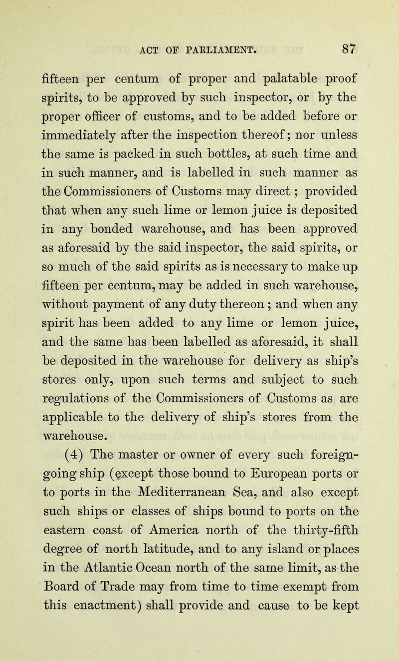 fifteen per centum of proper and palatable proof spirits, to be approved by such inspector, or by the proper officer of customs, and to be added before or immediately after the inspection thereof; nor unless the same is packed in such bottles, at such time and in such manner, and is labelled in such manner as the Commissioners of Customs may direct; provided that when any such lime or lemon juice is deposited in any bonded warehouse, and has been approved as aforesaid by the said inspector, the said spirits, or so much of the said spirits as is necessary to make up fifteen per centum, may be added in such warehouse, without payment of any duty thereon; and when any spirit has been added to any lime or lemon juice, and the same has been labelled as aforesaid, it shall be deposited in the warehouse for delivery as ship's stores only, upon such terms and subject to such regulations of the Commissioners of Customs as are applicable to the delivery of ship's stores from the warehouse. (4) The master or owner of every such foreign- going ship (except those bound to European ports or to ports in the Mediterranean Sea, and also except such ships or classes of ships bound to ports on the eastern coast of America north of the thirty-fifth degree of north latitude, and to any island or places in the Atlantic Ocean north of the same limit, as the Board of Trade may from time to time exempt from this enactment) shall provide and cause to be kept