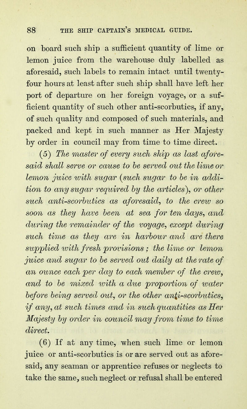 on board such ship a sufficient quantity of lime or lemon juice from the warehouse duly labelled as aforesaid, such labels to remain intact until twenty- four hours at least after such ship shall have left her port of departure on her foreign voyage, or a suf- ficient quantity of such other anti-scorbutics, if any, of such quality and composed of such materials, and packed and kept in such manner as Her Majesty by order in council may from time to time direct. (5) The master of every such ship as last afore- said shall serve or cause to be served out the lime or lemon juice with sugar {such sugar to be in addi- tion to any sugar required by the articles), or other such anti-scorbutics as aforesaid, to the crew so soon as they have been at sea for ten days, and during the remainder of the voyage, except during such time as they are in harbour and are there supplied, with fresh provisions ; the lime or lemon juice and sugar to be served out daily at the rate of an ounce each per day to each member of the crew, and to be mixed with a due proportion of water before being served out, or the other antiscorbutics, if any, at such times and in such quantities as Her Majesty by order in council may from time to time direct. (6) If at any time, when such lime or lemon juice or anti-scorbutics is or are served out as afore- said, any seaman or apprentice refuses or neglects to take the same^ such neglect or refusal shall be entered