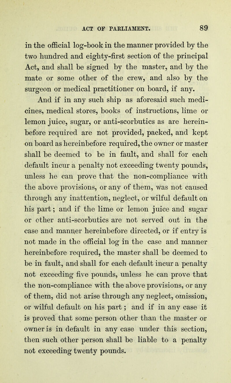 in the official log-book in the manner provided by the two hundred and eighty-first section of the principal Act, and shall be signed by the master, and by the mate or some other of the crew, and also by the surgeon or medical practitioner on board, if any. And if in any such ship as aforesaid such medi- cines, medical stores, books of instructions, lime or lemon juice, sugar, or anti-scorbutics as are herein- before required are not provided, packed, and kept on board as hereinbefore required, the owner or master shall be deemed to be in fault, and shall for each default incur a penalty not exceeding twenty pounds, unless he can prove that the non-compliance with the above provisions, or any of them, was not caused through any inattention, neglect, or wilful default on his part; and if the lime or lemon juice and sugar or other anti-scorbutics are not served out in the case and manner hereinbefore directed, or if entry is not made in the official log in the case and manner hereinbefore required, the master shall be deemed to be in fault, and shall for each default incur a penalty not exceeding five pounds, unless he can prove that the non-compliance with the above provisions, or any of them, did not arise through any neglect, omission, or wilful default on his part; and if in any case it is proved that some person other than the master or owner is in default in any case under this section, then such other person shall be liable to a penalty not exceeding twenty pounds.