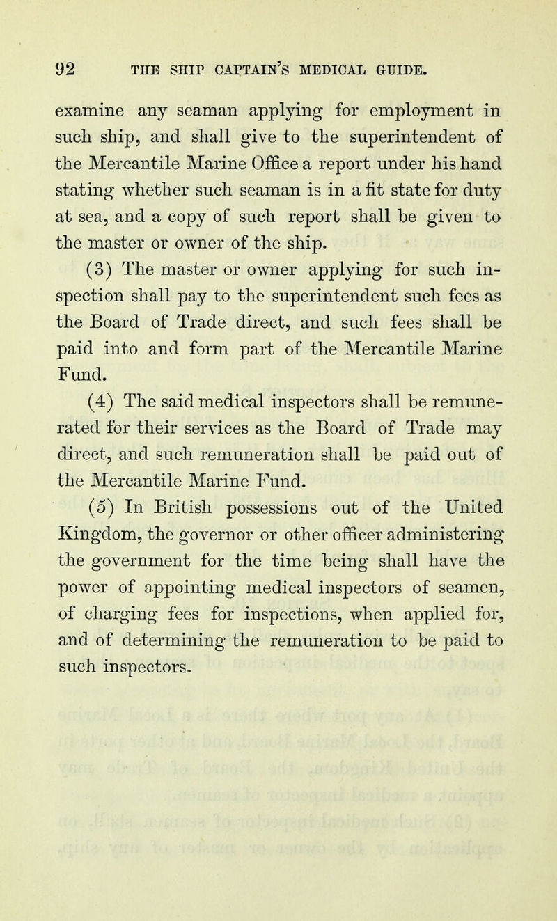 examine any seaman applying for employment in such ship, and shall give to the superintendent of the Mercantile Marine Office a report under his hand stating whether such seaman is in a fit state for duty at sea, and a copy of such report shall be given to the master or owner of the ship. (3) The master or owner applying for such in- spection shall pay to the superintendent such fees as the Board of Trade direct, and such fees shall be paid into and form part of the Mercantile Marine Fund. (4) The said medical inspectors shall be remune- rated for their services as the Board of Trade may direct, and such remuneration shall be paid out of the Mercantile Marine Fund. (5) In British possessions out of the United Kingdom, the governor or other officer administering the government for the time being shall have the power of appointing medical inspectors of seamen, of charging fees for inspections, when applied for, and of determining the remuneration to be paid to such inspectors.