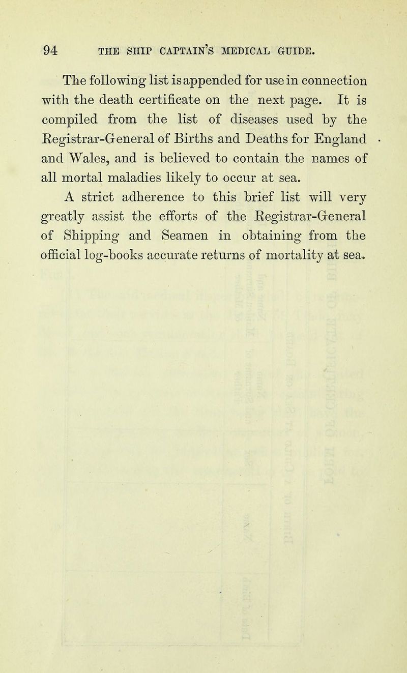 The following list is appended for use in connection with the death certificate on the next page. It is compiled from the list of diseases used by the Kegistrar-General of Births and Deaths for England and Wales, and is believed to contain the names of all mortal maladies likely to occur at sea. A strict adherence to this brief list will very greatly assist the efforts of the Eegistrar-Greneral of Shipping and Seamen in obtaining from the official log-books accurate returns of mortality at sea.