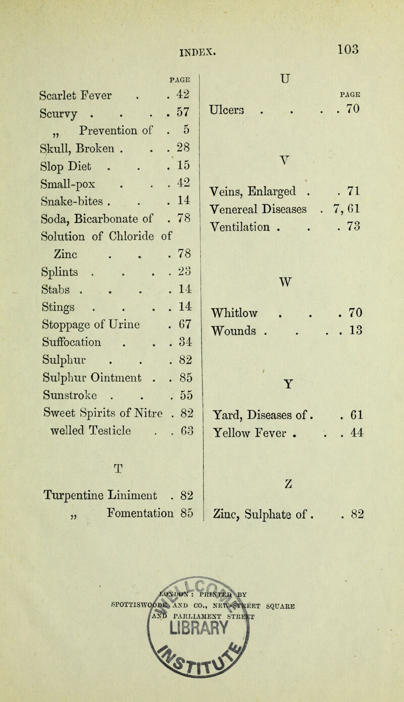 Scarlet Fever . . 42 Scurvy . . . . 57 „ Prevention of . 5 Skull, Broken . . 28 Slop Diet . .15 Small-pox . 42 Snake-bites . . 14 Soda, Bicarbonate of . 78 Solution of Chloride of Zinc . 78 Splints . . 23 Stabs . . 14 Stings . 14 Stoppage of Urine . 67 Suffocation . 34 Sulphur . 82 Sulphur Ointment . . 85 Sunstroke . . 55 Sweet Spirits of Nitr e . 82 welled Testicle . 63 T Turpentine Liniment . 82 „ Fomentation 85 U PAGE Ulcers . . . . 70 V Veins, Enlarged . .71 Venereal Diseases . 7, 61 Ventilation . . .73 W Whitlow . . .70 Wounds . . . . 13 Y Yard, Diseases of. . 61 Yellow Fever . . . 44 Z Zinc, Sulphate of . .82