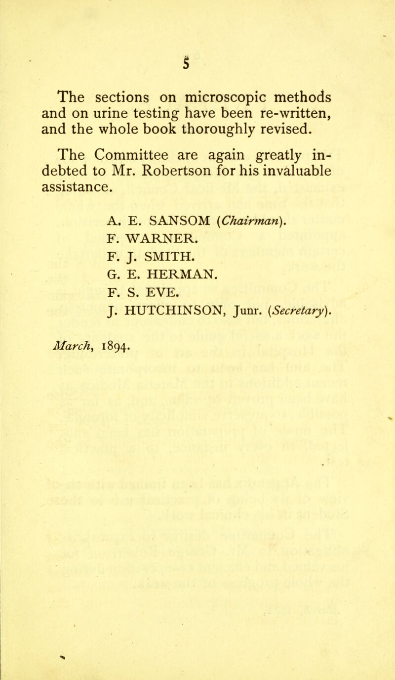 The sections on microscopic methods and on urine testing have been re-written, and the whole book thoroughly revised. The Committee are again greatly in- debted to Mr. Robertson for his invaluable assistance. A. E. SANSOM (Chairman). F. WARNER. F. J. SMITH. G. E. HERMAN. F. S. EVE. J. HUTCHINSON, Junr. (Secretary).