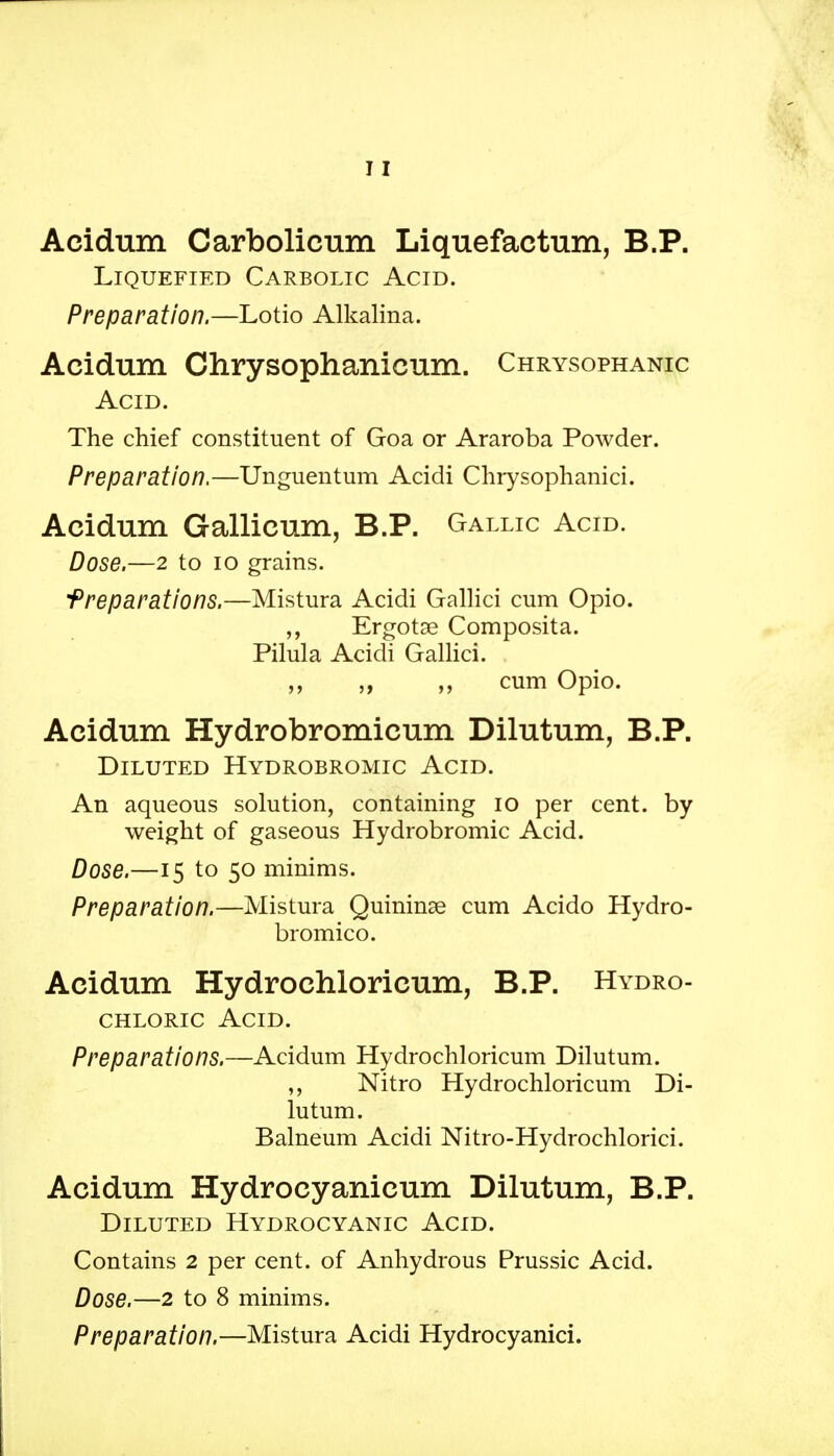 Acidum Carbolicum Liquefactum, B.P. Liquefied Carbolic Acid. Preparation.—Lotio Alkalina. Acidum Chrysophanicum. Chrysophanic Acid. The chief constituent of Goa or Araroba Powder. Preparation.—Unguentum Acidi Chrysophanici. Acidum Gallicum, B.P. Gallic Acid. Dose.—2 to 10 grains. 'Preparations.—Mistura Acidi Gallici cum Opio. Ergotse Composita. Pilula Acidi Gallici. cum Opio. Acidum Hydrobromicum Dilutum, B.P. Diluted Hydrobromic Acid. An aqueous solution, containing 10 per cent, by weight of gaseous Hydrobromic Acid. Dose.—15 to 50 minims. Preparation.—Mistura Quininse cum Acido Hydro- bromico. Acidum Hydrochloricum, B.P. Hydro- chloric Acid. Preparations.—Acidum Hydrochloricum Dilutum. ,, Nitro Hydrochloricum Di- lutum. Balneum Acidi Nitro-Hydrochlorici. Acidum Hydrocyanicum Dilutum, B.P. Diluted Hydrocyanic Acid. Contains 2 per cent, of Anhydrous Prussic Acid. Dose.—2 to 8 minims. Preparation.—Mistura Acidi Hydrocyanici.