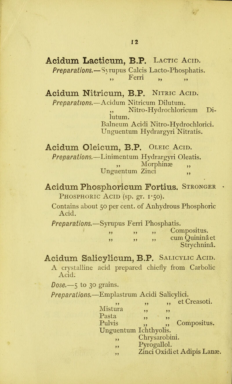 Acidum Lacticum, B.P. Lactic Acid. Preparations.—Syrupus Calcis Lacto-Phosphatis. Ferri „ Acidum Nitricum, B.P. Nitric Acid. Preparations.—Acidum Nitricum Dilutum. Nitro-Hydrochloricum Di- lutum. Balneum Acidi Nitro-Hydrochlorici. Unguentum Hydrargyri Nitratis. Acidum Oleicum, B.P. Oleic Acid. Preparations.—Linimentum Hydrargyri Oleatis. Morphinse „ Unguentum Zinci ,, Acidum Phosphoricum Fortius. Stronger Phosphoric Acid (sp. gr. 1-50). Contains about 50 per cent, of Anhydrous Phosphoric Acid. Preparations.—Syrupus Ferri Phosphatis. „ „ „ Compositus. „ „ cumQuininaet Strychnina. Acidum Salicylicum, B.P. Salicylic Acid. A crystalline acid prepared chiefly from Carbolic Acid. Dose.—5 to 30 grains. Preparations.—Emplastrum Acidi Salicylici. ,, „ etCreasoti. Mistura Pasta „ ,, Pulvis „ ,, Compositus. Unguentum Ichthyosis. Chrysarobini. Pyrogallol. ,, Zinci Oxidi et Adipis Lanae.