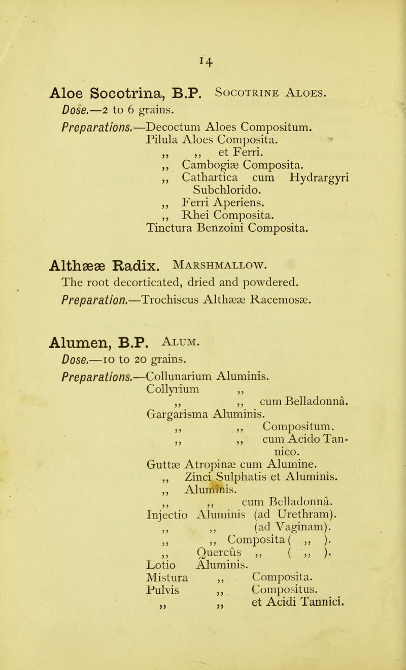 H Aloe Socotrina, B.P. Socotrine Aloes. Dose.—2 to 6 grains. Preparations.—Decoctum Aloes Compositum. Pilula Aloes Composita. „ „ et Ferri. Cambogiae Composita. Cathartica cum Hydrargyri Subchlorido. „ Ferri Aperiens. „ Rhei Composita. Tinctura Benzoini Composita. Althsese Radix. Marshmallow. The root decorticated, dried and powdered. Preparation.—Trochiscus Althaeas Racemosae. Alumen, B.P. Alum. Dose.—10 to 20 grains. Preparations.—Collunarium Aluminis. Collyiium „ „ cum Belladonna. Gargarisma Aluminis. Compositum. „ cumAcidoTan- nico. Guttae Atropinae cum Alumine. Zinci Sulphatis et Aluminis. Alummis. cum Belladonna. Injectio Aluminis (ad Urethram). „ „ (ad Vaginam). „ Composita ( ). „ Quercus „ ( „ ). Lotio Aluminis. Mistura „ Composita. Pulvis Compositus. „ et Acidi Tannici.