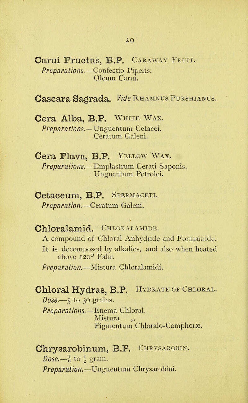 Carui Fructus, B.P. Caraway Fruit. Preparations.—Confectio Piperis. Oleum Carui. Cascara Sagrada. Vide Rhamnus Purshianus. Cera Alba, B.P. White Wax. Preparations.—Unguentum Cetacei. Ceratum Galeni. Cera Flava, B.P. Yellow Wax. Preparations.—Emplastrum Cerati Saponis. Unguentum Petrolei. Cetaceum, B.P. Spermaceti. Preparation.—Ceratum Galeni. Chloralamid. Chloralamide. A compound of Chloral Anhydride and Formamide. It is decomposed by alkalies, and also when heated above 1200 Fahr. Preparation.—Mistura Chloralamidi. Chloral Hydras, B.P. Hydrate of Chloral. Dose.—5 to 30 grains. Preparations.—Enema Chloral. Mistura „ Pigmentum Chloralo-Camphoiae. Chrysarobinum, B.P. Chrysarobin. Dose.—i to J grain. Preparation.—Unguentum Chrysarobini.