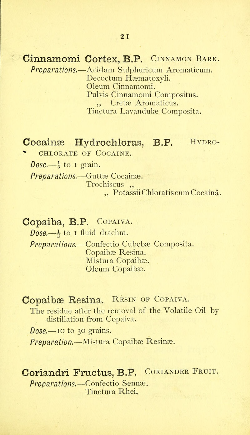 Cinnamomi Cortex, B.P. Cinnamon Bark. Preparations.—Acidum Sulphuricum Aromaticum. Decoctum Haematoxyli. Oleum Cinnamomi. Pulvis Cinnamomi Compositus. „ Cretae Aromaticus. Tinctura Lavandulae Composita. Cocainse Hydrochloras, B.P. Hybro- > CHLORATE OF COCAINE. Dose.—i to i grain. Preparations.—Guttae Cocainae. Trochiscus ,, Potassii Chloratis cum Cocaina. Copaiba, B.P. Copaiva. Dose.—J to i fluid drachm. Preparations.—Confectio Cubebae Composita. Copaibae Resina. Mistura Copaibae. Oleum Copaibae. Copaibae Resina. Resin of Copaiva. The residue after the removal of the Volatile Oil by distillation from Copaiva. Dose.—10 to 30 grains. Preparation.—Mistura Copaibae Resinae. Coriandri Fructus, B.P. Coriander Fruit. Preparations.—Confectio Sennae. Tinctura Rhei.