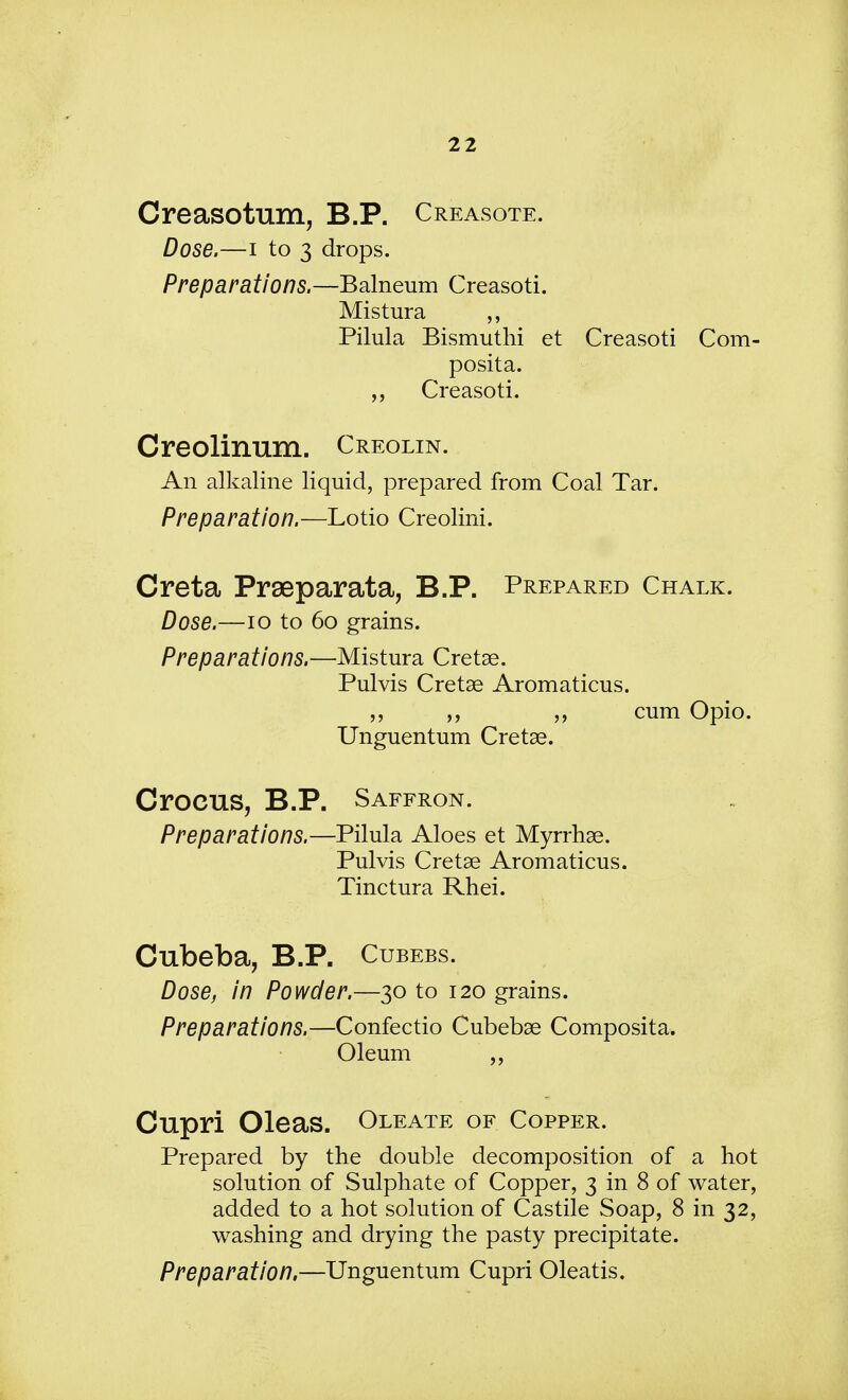 Creasotum, B.P. Creasote. Dose.—i to 3 drops. Preparations.—Balneum Creasoti. Mistura ,, Pilula Bismuthi et Creasoti Com- posita. Creasoti. Creolinum. Creolin. An alkaline liquid, prepared from Coal Tar. Preparation.—Lotio Creolini. Creta Praeparata, B.P. Prepared Chalk. Dose.—10 to 60 grains. Preparations.—Mistura Cretae. Pulvis Cretan Aromaticus. „ ,, cum Opio. Unguentum Creta?. Crocus, B.P. Saffron. Preparations.—Pilula Aloes et Myrrhae. Pulvis Cretae Aromaticus. Tinctura Rhei. Cubeba, B.P. Cubebs. Dose, in Powder.—30 to 120 grains. Preparations.—Confectio Cubebae Composita. Oleum Cupri Oleas. Oleate of Copper. Prepared by the double decomposition of a hot solution of Sulphate of Copper, 3 in 8 of water, added to a hot solution of Castile Soap, 8 in 32, washing and drying the pasty precipitate. Preparation,—Unguentum Cupri Oleatis.