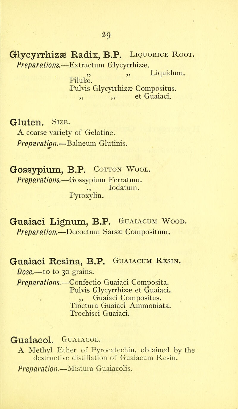 Glycyrrhiz8e Radix, B.P. Liquorice Root, Preparations.—Extractum Glycyrrhizse. „ Liquidum. Pilulse. Pulvis Glycyrrhizae Compositus. et Guaiaci. Gluten. Size. A coarse variety of Gelatine. Preparation.—Balneum Glutinis. Gossypium, B.P. Cotton Wool. Preparations.—Gossypium Ferratum. ,, Iodatum. Pyroxylin. Guaiaci Lignum, B.P. Guaiacum Wood. Preparation.—Decoctum Sarsae Compositum. Guaiaci Resina, B.P. Guaiacum Resin. Dose.—10 to 30 grains. Preparations.—Confectio Guaiaci Composita. Pulvis Glycyrrhizae et Guaiaci. „ Guaiaci Compositus. Tinctura Guaiaci Ammoniata. Trochisci Guaiaci. Guaiacol. Guaiacol. A Methyl Ether of Pyrocatechin, obtained by the destructive distillation of Guaiacum Resin. Preparation. —Mistura Guaiacolis.