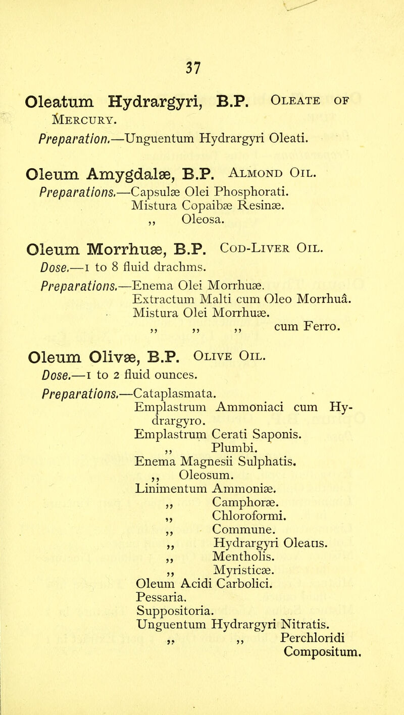 Oleatum Hydrargyri, B.P. Oleate of Mercury. Preparation.—Unguentum Hydrargyri Oleati. Oleum Amygdalae, B.P. Almond Oil. Preparations.—Capsulae Olei Phosphorati. Mistura Copaibae Resinae. Oleosa. Oleum Morrhuse, B.P. Cod-Liver Oil. Dose.—i to 8 fluid drachms. Preparations.—Enema Olei Morrhuae. Extractum Malti cum Oleo Morrhua. Mistura Olei Morrhuae. „ cum Ferro. Oleum Olivae, B.P. Olive Oil. Dose.—i to 2 fluid ounces. Preparations.—Cataplasmata. Emplastrum Ammoniaci cum Hy- drargyro. Emplastrum Cerati Saponis. „ Plumbi. Enema Magnesii Sulphatis. Oleosum. Linimentum Ammonias. C amphorae. Chloroformi. Commune. ,, Hydrargyri Oleacis. „ Mentholis. „ Myristicae. Oleum Acidi Carbolici. Pessaria. Suppositoria. Unguentum Hydrargyri Nitratis. „ Perchloridi Compositum,