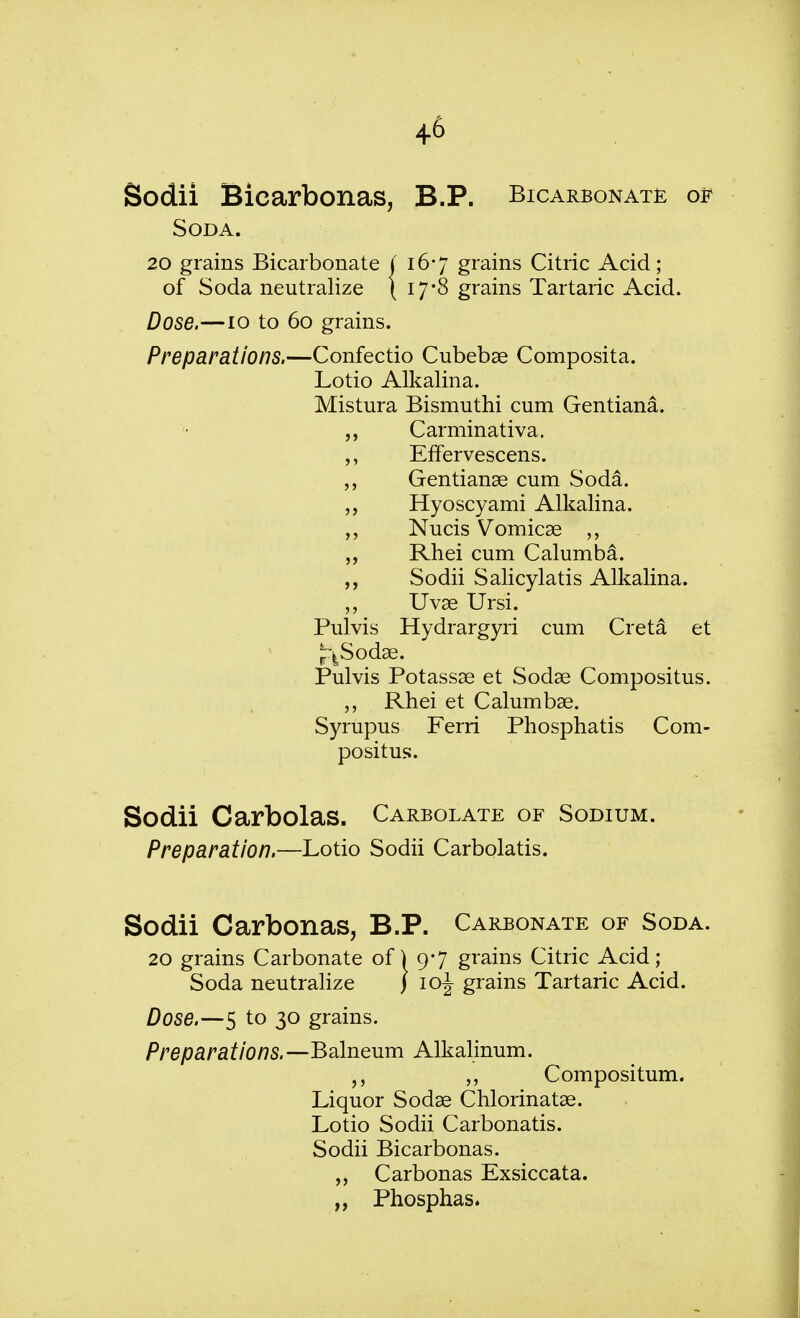 Sodii Bicarbonas, B.P. Bicarbonate of Soda. 20 grains Bicarbonate j 16*7 grains Citric Acid; of Soda neutralize ( 17*8 grains Tartaric Acid. Dose.—10 to 60 grains. Preparations.—Confectio Cubebae Composita. Lotio Alkalina. Mistura Bismuthi cum Gentiana. Carminativa. EfFervescens. „ Gentianae cum Soda. Hyoscyami Alkalina. Nucis Vomicae Rhei cum Calumba. ,, Sodii Salicylatis Alkalina. „ Uvae Ursi. Pulvis Hydrargyri cum Creta et riSodae. Pulvis Potassae et Sodae Compositus. „ Rhei et Calumbae. Syrupus Ferri Phosphatis Com- positus. Sodii Carbolas. Carbolate of Sodium. Preparation.—Lotio Sodii Carbolatis. Sodii Carbonas, B.P. Carbonate of Soda. 20 grains Carbonate of) 9*7 grains Citric Acid; Soda neutralize J 10J grains Tartaric Acid. Dose.—5 to 30 grains. Preparations. —Balneum Alkalinum. Compositum. Liquor Sodae Chlorinatae. Lotio Sodii Carbonatis. Sodii Bicarbonas. „ Carbonas Exsiccata. „ Phosphas.