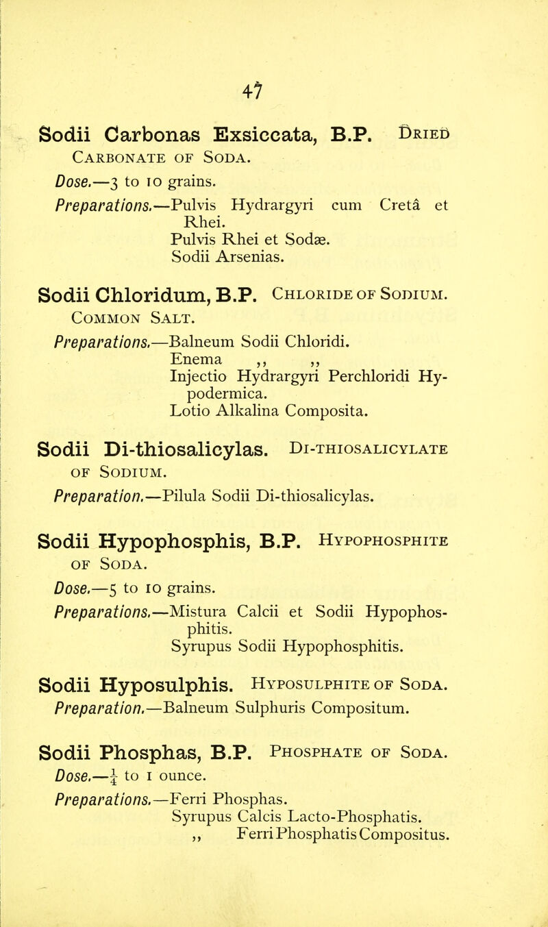 M Sodii Carbonas Exsiceata, B.P. Bried Carbonate of Soda. Dose.—3 to 10 grains. Preparations.—Pulvis Hydrargyri cum Greta et Rhei. Pulvis Rhei et Sodae. Sodii Arsenias. Sodii Chloridum, B.P. Chloride of Sodium. Common Salt. Preparations.—Balneum Sodii Chloridi. Enema ,, ,, Injectio Hydrargyri Perchloridi Hy- podermica. Lotio Alkalina Composita. Sodii Di-thiosalicylas. Di-thiosalicylate of Sodium. Preparation.—Pilula Sodii Di-thiosalicylas. Sodii Hypophosphis, B.P. Hypophosphite of Soda. Dose.—5 to 10 grains. Preparations.—Mistura Calcii et Sodii Hypophos- phitis. Syrupus Sodii Hypophosphitis. Sodii Hyposulphis. Hyposulphite of Soda. Preparation.—Balneum Sulphuris Compositum. Sodii Phosphas, B.P. Phosphate of Soda. Dose.—\ to i ounce. Preparations.—Ferri Phosphas. Syrupus Calcis Lacto-Phosphatis. Ferri PhosphatisCompositus.