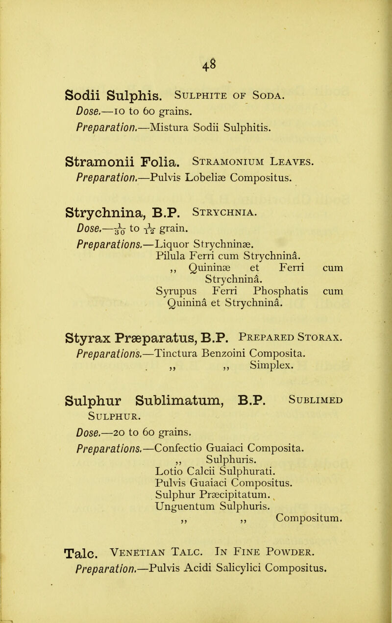 Sodii Sulphis. Sulphite of Soda. Dose.—10 to 60 grains. Preparation.—Mistura Sodii Sulphitis. Stramonii Folia. Stramonium Leaves. Preparation.—Pulvis Lobeliae Compositus. Strychnina, B.P. Strychnia. Dose.—-33 to yV grain. Preparations.—Liquor Strychninae. Pilula Ferri cum Strychnina. Quininae et Ferri cum Strychnina. Syrupus Ferri Phosphatis cum Quinina et Strychnina. Styrax Prseparatus, B.P. Prepared Storax. Preparations.—Tinctura Benzoini Composita. „ Simplex. Sulphur Sublimatum, B.P. Sublimed Sulphur. Dose.—20 to 60 grains. Preparations.—Confectio Guaiaci Composita. „ Sulphuris. Lotio Calcii Sulphurati. Pulvis Guaiaci Compositus. Sulphur Praecipitatum. Unguentum Sulphuris. „ „ Compositum. Talc. Venetian Talc. In Fine Powder. Preparation.—Pulvis Acidi Salicylici Compositus.