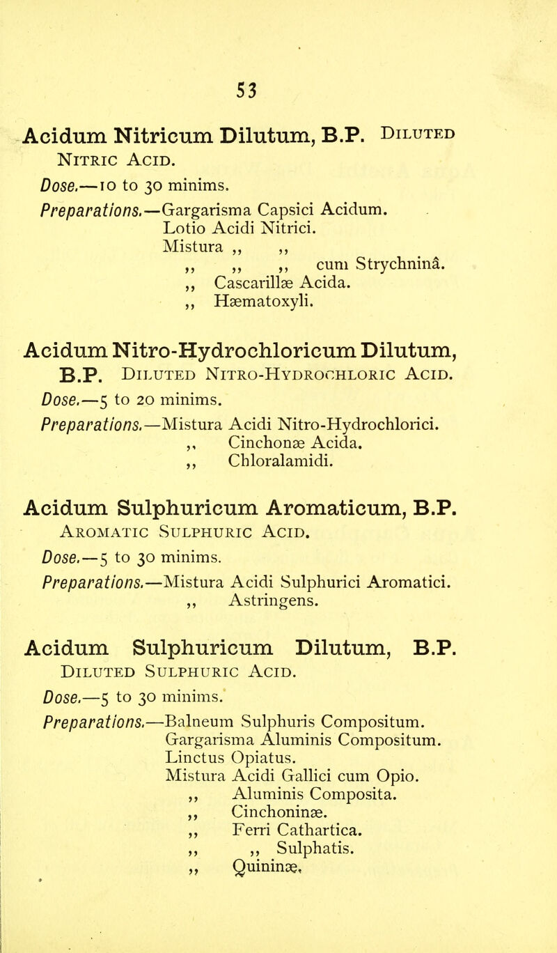 S3 Acidum Nitricum Dilutum, B.P. Diluted Nitric Acid. Dose.—10 to 30 minims. Preparations.—Gargarisma Capsici Acidum. Lotio Acidi Nitrici. Mistura ,, cum Strychnina. ,, Cascarillse Acida. Hsematoxyli. Acidum Nitro-Hydrochloricum Dilutum, B.P. Diluted Nitro-Hydrochloric Acid. Dose.—5 to 20 minims. Preparations.—Mistura Acidi Nitro-Hydrochlorici. Cinchonae Acida. Chloralamidi. Acidum Sulphuricum Aromaticum, B.P. Aromatic Sulphuric Acid. Dose. — 5 to 30 minims. Preparations.—Mistura Acidi Sulphurici Aromatici. Astringens. Acidum Sulphuricum Dilutum, B.P. Diluted Sulphuric Acid. Dose.—5 to 30 minims. Preparations.—Balneum Sulphuris Compositum. Gargarisma Aluminis Compositum. Linctus Opiatus. Mistura Acidi Gallici cum Opio. Aluminis Composita. Cinchoninae. Ferri Cathartica. Sulphatis. Quinine,