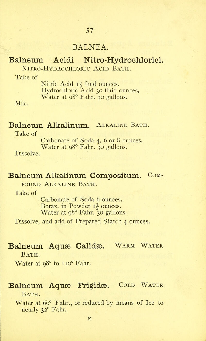 BALNEA. Balneum Acidi Nitro-Hydrochlorici. Nitro-Hydrochloric Acid Bath. Take of Nitric Acid 15 fluid ounces. Hydrochloric Acid 30 fluid ounces. Water at 980 Fahr. 30 gallons. Mix. Balneum Alkalinum. Alkaline Bath. Take of Carbonate of Soda 4, 6 or 8 ounces. Water at 980 Fahr. 30 gallons. Dissolve. Balneum Alkalinum Compositum. Com- pound Alkaline Bath. Take of Carbonate of Soda 6 ounces. Borax, in Powder ounces. Water at 980 Fahr. 30 gallons. Dissolve, and add of Prepared Starch 4 ounces. Balneum Aquae Calidae. Warm Water Bath. Water at 980 to no° Fahr. Balneum Aquae Frigidse. Cold Water Bath. Water at 6o° Fahr., or reduced by means of Ice to nearly 32° Fahr.