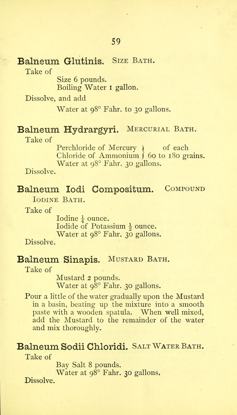 Balneum Glutinis. Size Bath. Take of Size 6 pounds. Boiling Water I gallon. Dissolve, and add Water at 980 Fahr. to 30 gallons. Balneum Hydrargyri. Mercurial Bath. Take of Perchloride of Mercury ) of each Chloride of Ammonium j 60 to 180 grains. Water at 980 Fahr. 30 gallons. Dissolve. Balneum lodi Compositum. Compound Iodine Bath. Take of Iodine \ ounce. Iodide of Potassium J ounce. Water at 980 Fahr. 30 gallons. Dissolve. Balneum Sinapis. Mustard Bath. Take of Mustard 2 pounds. Water at 980 Fahr. 30 gallons. Pour a little of the water gradually upon the Mustard in a basin, beating up the mixture into a smooth paste with a wooden spatula. When well mixed, add the Mustard to the remainder of the water and mix thoroughly. Balneum Sodii Chloridi. Salt Water Bath. Take of Bay Salt 8 pounds. Water at 980 Fahr. 30 gallons. Dissolve.