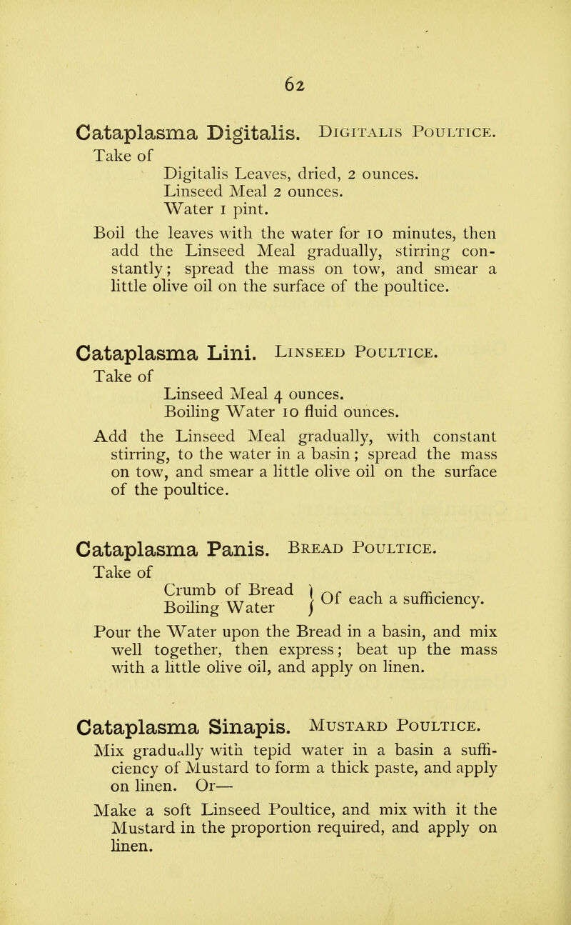 Cataplasma Digitalis. Digitalis Poultice. Take of Digitalis Leaves, dried, 2 ounces. Linseed Meal 2 ounces. Water I pint. Boil the leaves with the water for io minutes, then add the Linseed Meal gradually, stirring con- stantly; spread the mass on tow, and smear a little olive oil on the surface of the poultice. Cataplasma Lini. Linseed Poultice. Take of Linseed Meal 4 ounces. Boiling Water 10 fluid ounces. Add the Linseed Meal gradually, with constant stirring, to the water in a basin; spread the mass on tow, and smear a little olive oil on the surface of the poultice. Cataplasma Panis. Bread Poultice. Take of BoXg Water^ } °f each a efficiency. Pour the Water upon the Bread in a basin, and mix well together, then express; beat up the mass with a little olive oil, and apply on linen. Cataplasma Sinapis. Mustard Poultice. Mix gradually with tepid water in a basin a suffi- ciency of Mustard to form a thick paste, and apply on linen. Or— Make a soft Linseed Poultice, and mix with it the Mustard in the proportion required, and apply on linen.