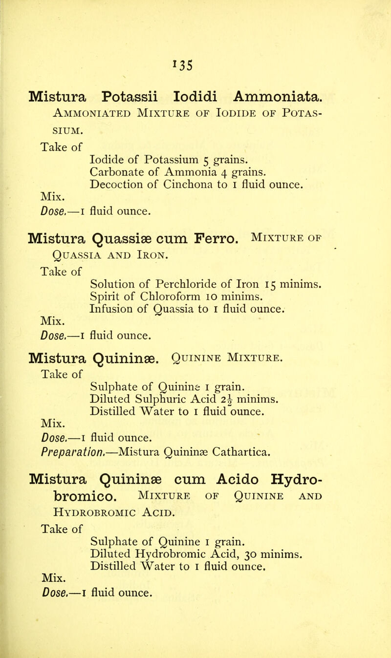 Mistura Potassii Iodidi Ammoniata. Ammoniated Mixture of Iodide of Potas- Take of Iodide of Potassium 5 grains. Carbonate of Ammonia 4 grains. Decoction of Cinchona to 1 fluid ounce. Mix. Dose.—1 fluid ounce. Mistura Quassiae cum Ferro. Mixture of Quassia and Iron. Take of Solution of Perchloride of Iron 15 minims. Spirit of Chloroform 10 minims. Infusion of Quassia to 1 fluid ounce. Mix. Dose.—1 fluid ounce. Mistura Quininse. Quinine Mixture. Take of Sulphate of Quinine 1 grain. Diluted Sulphuric Acid 2\ minims. Distilled Water to 1 fluid ounce. Mix. Dose.—1 fluid ounce. Preparation.—Mistura Quininse Cathartica. Mistura Quininse cum Acido Hydro- bromico. Mixture of Quinine and Hydrobromic Acid. Take of Sulphate of Quinine 1 grain. Diluted Hydrobromic Acid, 30 minims. Distilled Water to 1 fluid ounce. Mix.
