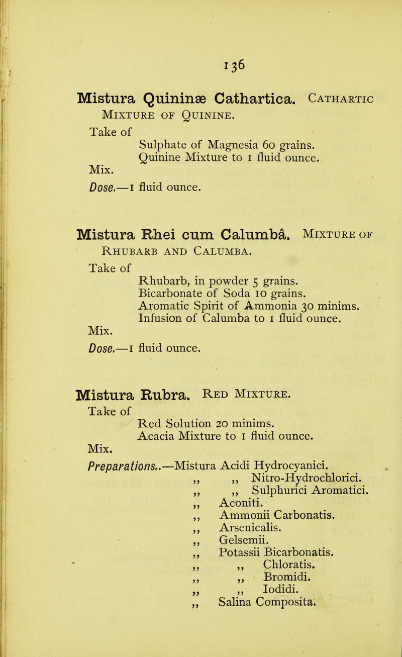 Mistura Quininee Cathartica. Cathartic Mixture of Quinine. Take of Sulphate of Magnesia 60 grains. Quinine Mixture to 1 fluid ounce. Mix. Dose.—1 fluid ounce. Mistura Rhei cum Calumba. Mixture of Rhubarb and Calumba. Take of Rhubarb, in powder 5 grains. Bicarbonate of Soda 10 grains. Aromatic Spirit of Ammonia 30 minims. Infusion of Calumba to 1 fluid ounce. Mix. Dose.—1 fluid ounce. Mistura Rubra. Red Mixture. Take of Red Solution 20 minims. Acacia Mixture to 1 fluid ounce. Mix. Preparations..—Mistura Acidi Hydrocyanici. „ „ Nitro-Hydrochlorici. „ ,, Sulphurici Aromatici. „ Aconiti. Ammonii Carbonatis. ,, Arsenicalis. „ Gelsemii. ,, Potassii Bicarbonatis. „ ,, Chloratis. „ Bromidi. „ Iodidi. ,, Salina Composita.