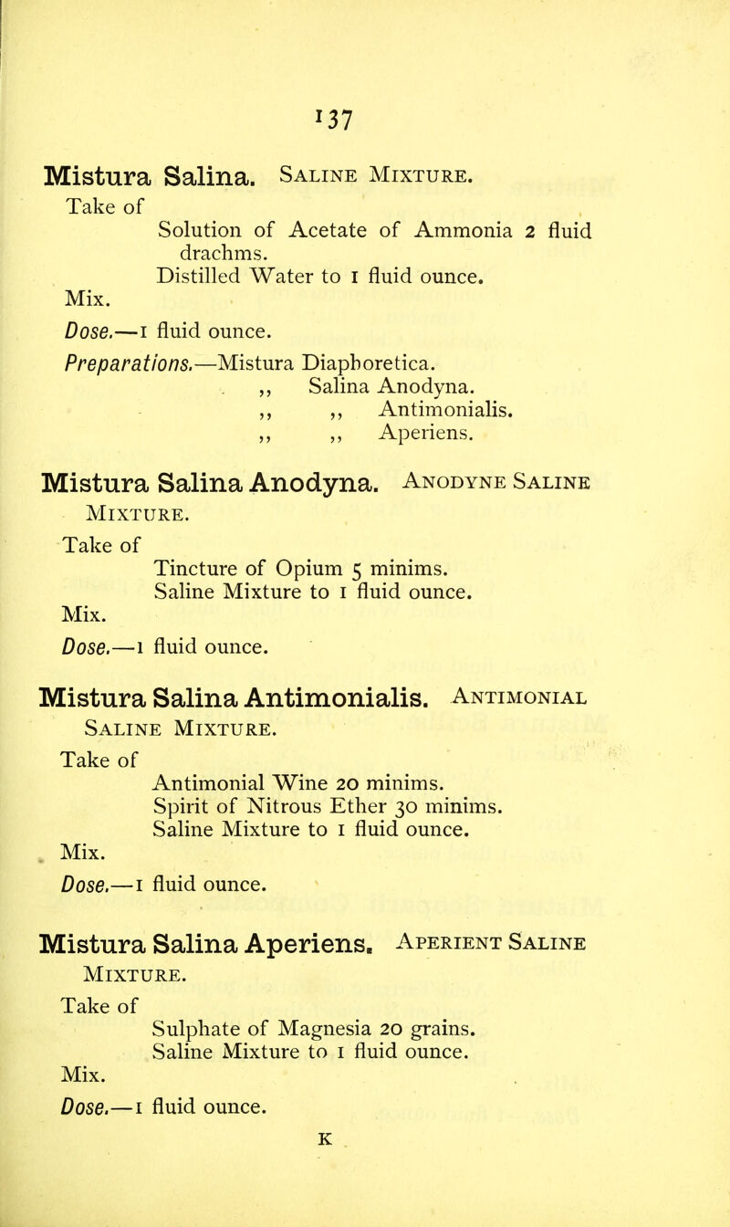 *37 Mistura Salina. Saline Mixture. Take of Solution of Acetate of Ammonia 2 fluid drachms. Distilled Water to I fluid ounce. Mix. Dose.—i fluid ounce. Preparations.—Mistura Diaphoretica. „ Salina Anodyna. „ Antimonialis. Aperiens. Mistura Salina Anodyna. Anodyne Saline Mixture. Take of Tincture of Opium 5 minims. Saline Mixture to 1 fluid ounce. Mix. Dose.—1 fluid ounce. Mistura Salina Antimonialis. Antimonial Saline Mixture. Take of Antimonial Wine 20 minims. Spirit of Nitrous Ether 30 minims. Saline Mixture to 1 fluid ounce. Mix. Dose.—1 fluid ounce. Mistura Salina Aperiens. Aperient Saline Mixture. Take of Sulphate of Magnesia 20 grains. Saline Mixture to 1 fluid ounce. Mix. Dose.—1 fluid ounce. K
