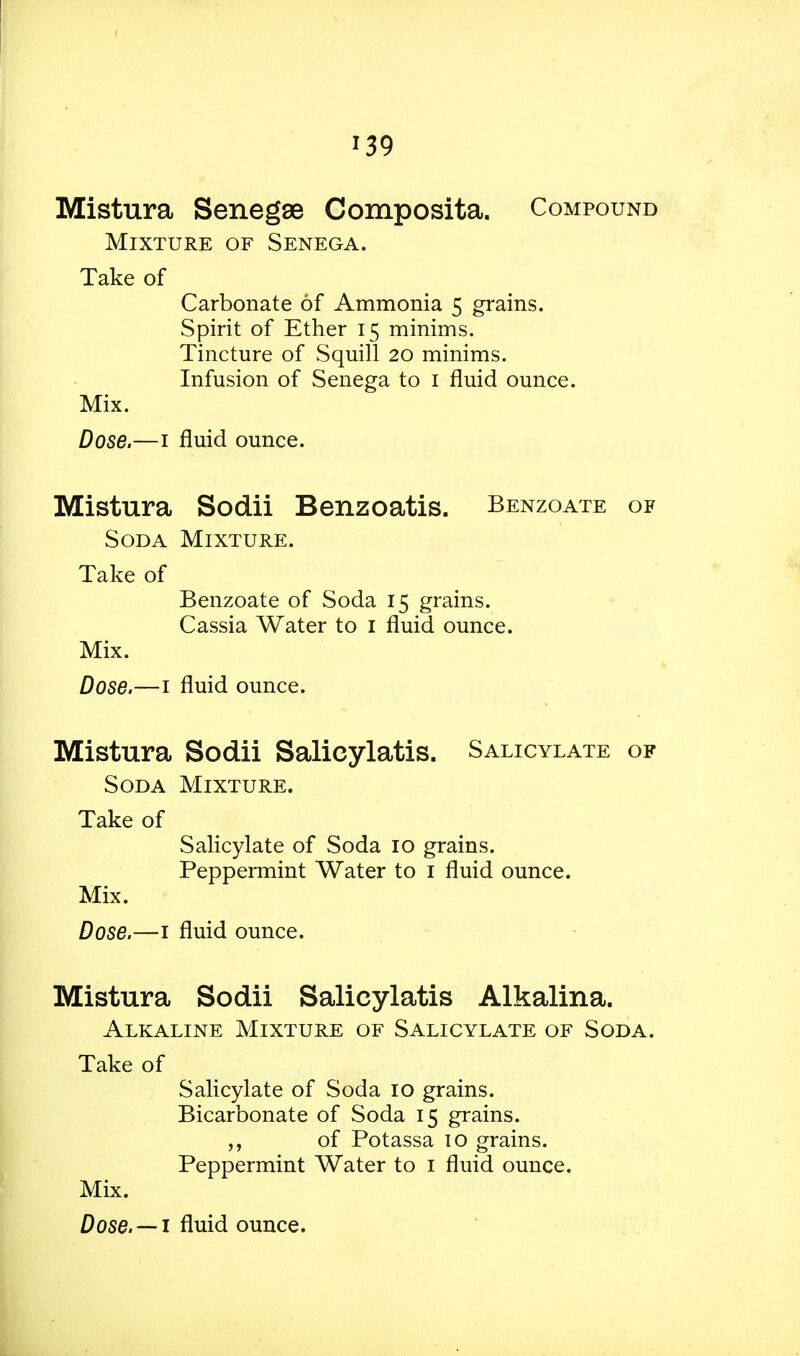 Mistura Senegse Composita. Compound Mixture of Senega. Take of Carbonate of Ammonia 5 grains. Spirit of Ether 15 minims. Tincture of Squill 20 minims. Infusion of Senega to 1 fluid ounce. Mix. Dose.—1 fluid ounce. Mistura Sodii Benzoatis. Benzoate of Soda Mixture. Take of Benzoate of Soda 15 grains. Cassia Water to 1 fluid ounce. Mix. Dose.—1 fluid ounce. Mistura Sodii Salicylatis. Salicylate of Soda Mixture. Take of Salicylate of Soda 10 grains. Peppermint Water to 1 fluid ounce. Mix. Dose.—1 fluid ounce. Mistura Sodii Salicylatis Alkalina. Alkaline Mixture of Salicylate of Soda. Take of Salicylate of Soda 10 grains. Bicarbonate of Soda 15 grains. of Potassa 10 grains. Peppermint Water to 1 fluid ounce. Mix.