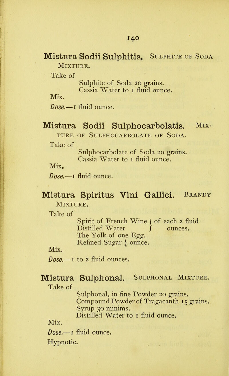 Mistura Sodii Sulphitis. Sulphite of Soda Mixture. Take of Sulphite of Soda 20 grains. Cassia Water to 1 fluid ounce. Mix. Dose.—1 fluid ounce. Mistura Sodii Sulphocarbolatis. Mix- ture OF SULPHOCARBOLATE OF SODA. Take of Sulphocarbolate of Soda 20 grains. Cassia Water to 1 fluid ounce. Mix. Dose.—1 fluid ounce. Mistura Spiritus Vini Gallici. Brandy Mixture. Take of Spirit of French Wine ) of each 2 fluid Distilled Water } ounces. The Yolk of one Egg. Refined Sugar \ ounce. Mix. Dose.—1 to 2 fluid ounces. Mistura Sulphonal. Sulphonal Mixture. Take of Sulphonal, in fine Powder 20 grains. Compound Powder of Tragacanth 15 grains. Syrup 30 minims. Distilled Water to I fluid ounce. Mix. Dose.—1 fluid ounce. Hypnotic.