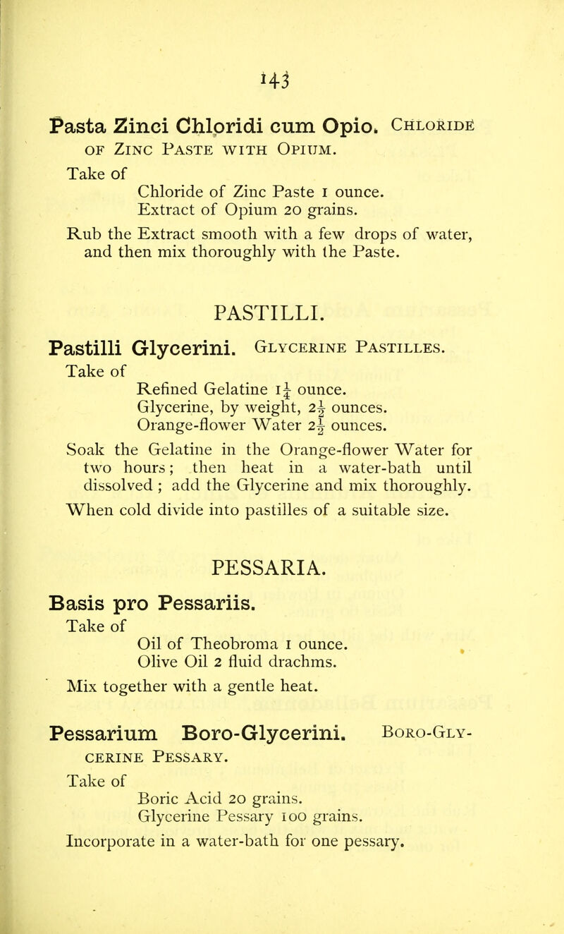 H3 Pasta Zinci Chlpridi cum Opio> Chloride of Zinc Paste with Opium. Take of Chloride of Zinc Paste I ounce. Extract of Opium 20 grains. Rub the Extract smooth with a few drops of water, and then mix thoroughly with Ihe Paste. PASTILLI. Pastilli Glycerini. Glycerine Pastilles. Take of Refined Gelatine i\ ounce. Glycerine, by weight, 2\ ounces. Orange-flower Water 2\ ounces. Soak the Gelatine in the Orange-flower Water for two hours; then heat in a water-bath until dissolved ; add the Glycerine and mix thoroughly. When cold divide into pastilles of a suitable size. PESSARIA. Basis pro Pessariis. Take of Oil of Theobroma 1 ounce. Olive Oil 2 fluid drachms. Mix together with a gentle heat. Pessarium Boro-Glyeerini. Boro-Gly- cerine Pessary. Take of Boric Acid 20 grains. Glycerine Pessary 100 grains. Incorporate in a water-bath for one pessary.