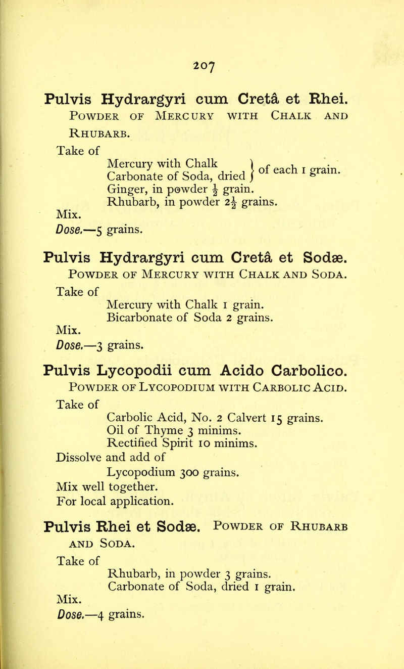 Pulvis Hydrargyri cum Creta et Rhei. Powder of Mercury with Chalk and Rhubarb. Take of Carbonate of Soda, dried } °^ eac^ 1 £ra^n* Ginger, in powder J grain. Rhubarb, in powder i\ grains. Mix. Dose.—5 grains. Pulvis Hydrargyri cum Creta et Sodse. Powder of Mercury with Chalk and Soda. Take of Mercury with Chalk I grain. Bicarbonate of Soda 2 grains. Mix. Dose.—3 grains. Pulvis Lyeopodii cum Aeido Carbolieo. Powder of Lycopodium with Carbolic Acid. Take of Carbolic Acid, No. 2 Calvert 15 grains. Oil of Thyme 3 minims. Rectified Spirit 10 minims. Dissolve and add of Lycopodium 300 grains. Mix well together. For local application. Pulvis Rhei et Sodae. Powder of Rhubarb and Soda. Take of Rhubarb, in powder 3 grains. Carbonate of Soda, dried 1 grain. Mix. Dose.—4 grains.