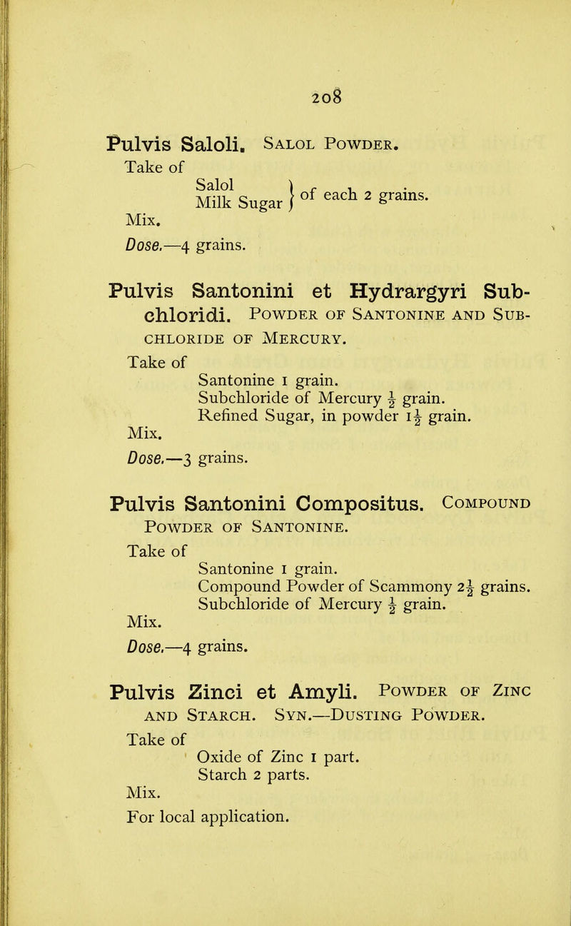 Pulvis Saloli. Salol Powder. Take of MAk Sugar ) of each 2 ^rains* Mix. Dose.—4 grains. Pulvis Santonini et Hydrargyri Sub- chloridi. Powder of Santonine and Sub- chloride of Mercury. Take of Santonine I grain. Subchloride of Mercury J grain. Refined Sugar, in powder ij grain. Mix. Dose.—3 grains. Pulvis Santonini Compositus. Compound Powder of Santonine. Take of Santonine I grain. Compound Powder of Scammony 2\ grains. Subchloride of Mercury \ grain. Mix. Dose.—4 grains. Pulvis Zinci et Amyli. Powder of Zinc and Starch. Syn.—Dusting Powder. Take of Oxide of Zinc I part. Starch 2 parts. Mix. For local application.