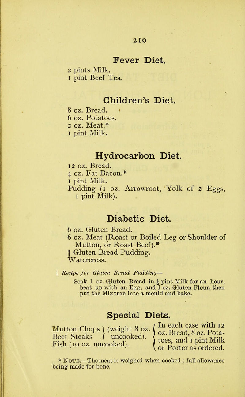Fever Diet. 2 pints Milk. 1 pint Beef Tea. Children's Diet. 8 oz. Bread. 6 oz. Potatoes. 2 oz. Meat.* i pint Milk. Hydrocarbon Diet. 12 oz. Bread. 4 oz. Fat Bacon.* i pint Milk. Pudding (i oz. Arrowroot, Yolk of 2 Eggs, I pint Milk). Diabetic Diet. 6 oz. Gluten Bread. 6 oz. Meat (Roast or Boiled Leg or Shoulder of Mutton, or Roast Beef).* || Gluten Bread Pudding. Watercress. Recipe for Gluten Bread Pudding— Soak 1 oz. Gluten Bread in % pint Milk for an hour, beat up with an Egg, and 1 oz. Gluten Flour, then put the Mixture into a mould and bake. Special Diets. \r f^x. \ / • o / In each case with 12 Mutton Chops (weigh 8 oz. oz.Bread 8 oz.Pota. Beefsteaks J uncooked). toes> and*t pint Milk Rsh (10 oz. uncooked). Qr p'ofter Jmiered_ * Note—The meat is weighed when cooked ; full allowance being made for bone.