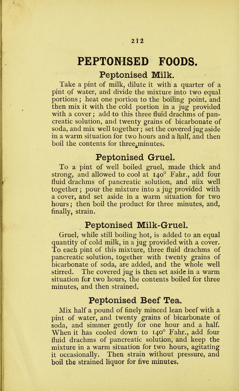 PEPTONISED FOODS. Peptonised Milk. Take a pint of milk, dilute it with a quarter of a pint of water, and divide the mixture into two equal portions; heat one portion to the boiling point, and then mix it with the cold portion in a jug provided with a cover; add to this three fluid drachms of pan- creatic solution, and twenty grains of bicarbonate of soda, and mix well together; set the covered jug aside in a warm situation for two hours and a half, and then boil the contents for three^minutes. Peptonised Gruel. To a pint of well boiled gruel, made thick and strong, and allowed to cool at 1400 Fahr., add four fluid drachms of pancreatic solution, and mix well together; pour the mixture into a jug provided with a cover, and set aside in a warm situation for two hours; then boil the product for three minutes, and, finally, strain. Peptonised Milk-Gruel. Gruel, while still boiling hot, is added to an equal quantity of cold milk, in a jug provided with a cover. To each pint of this mixture, three fluid drachms of pancreatic solution, together with twenty grains of bicarbonate of soda, are added, and the whole well stirred. The covered jug is then set aside in a warm situation for two hours, the contents boiled for three minutes, and then strained. Peptonised Beef Tea. Mix half a pound of finely minced lean beef with a pint of water, and twenty grains of bicarbonate of soda, and simmer gently for one hour and a half. When it has cooled down to 1400 Fahr., add four fluid drachms of pancreatic solution, and keep the mixture in a warm situation for two hours, agitating it occasionally. Then strain without pressure, and boil the strained liquor for five minutes.