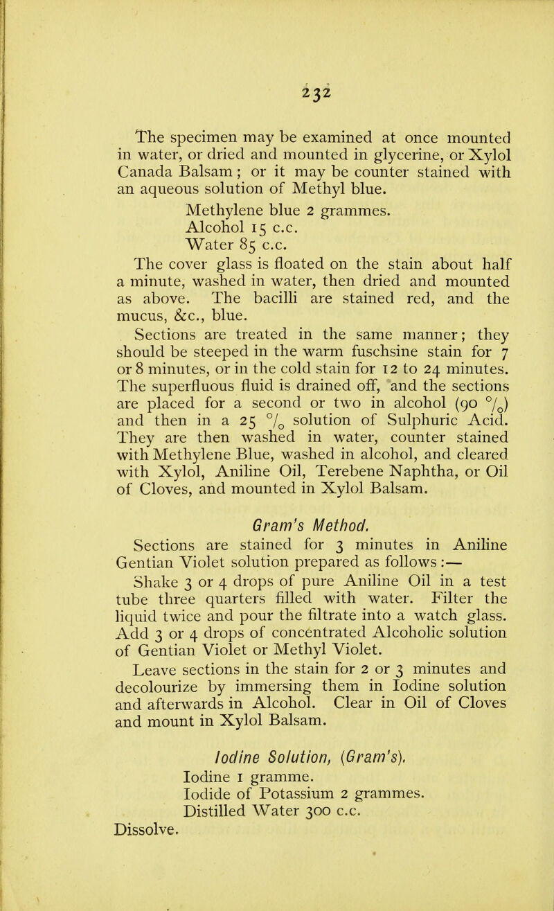 The specimen may be examined at once mounted in water, or dried and mounted in glycerine, or Xylol Canada Balsam; or it may be counter stained with an aqueous solution of Methyl blue. Methylene blue 2 grammes. Alcohol 15 c.c. Water 85 c.c. The cover glass is floated on the stain about half a minute, washed in water, then dried and mounted as above. The bacilli are stained red, and the mucus, &c, blue. Sections are treated in the same manner; they should be steeped in the warm fuschsine stain for 7 or 8 minutes, or in the cold stain for 12 to 24 minutes. The superfluous fluid is drained off, and the sections are placed for a second or two in alcohol (90 °/D) and then in a 25 °/0 solution of Sulphuric Acid. They are then washed in water, counter stained with Methylene Blue, washed in alcohol, and cleared with Xylol, Aniline Oil, Terebene Naphtha, or Oil of Cloves, and mounted in Xylol Balsam. Gram's Method. Sections are stained for 3 minutes in Aniline Gentian Violet solution prepared as follows :— Shake 3 or 4 drops of pure Aniline Oil in a test tube three quarters filled with water. Filter the liquid twice and pour the filtrate into a watch glass. Add 3 or 4 drops of concentrated Alcoholic solution of Gentian Violet or Methyl Violet. Leave sections in the stain for 2 or 3 minutes and decolourize by immersing them in Iodine solution and afterwards in Alcohol. Clear in Oil of Cloves and mount in Xylol Balsam. Iodine Solution, (Gram's). Iodine 1 gramme. Iodide of Potassium 2 grammes. Distilled Water 300 c.c. Dissolve.