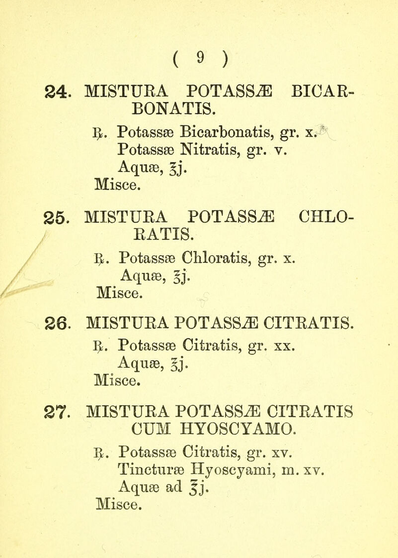 24. MIST UK A POTASSES BICAR- BONATE). 3*. Potassae Bicarbonatis, gr. x. Potassae Nitratis, gr. v. Aquae, §j. Misce. 25. MISTURA POTASSES CHLO- KATIS. IjL Potassae Chloratis, gr. x. Aquae, §j. Misce. 26. MISTURA POTASSAE CITRATIS. ^. Potassae Citratis, gr. xx. Aquae, Jj. Misce. 27. MISTURA POTASS^] CITRATIS CUM HYOSCYAMO. 5=. Potassae Citratis, gr. xv. Tincturae Hyoscyami, in. xv. Aquae ad Jj.