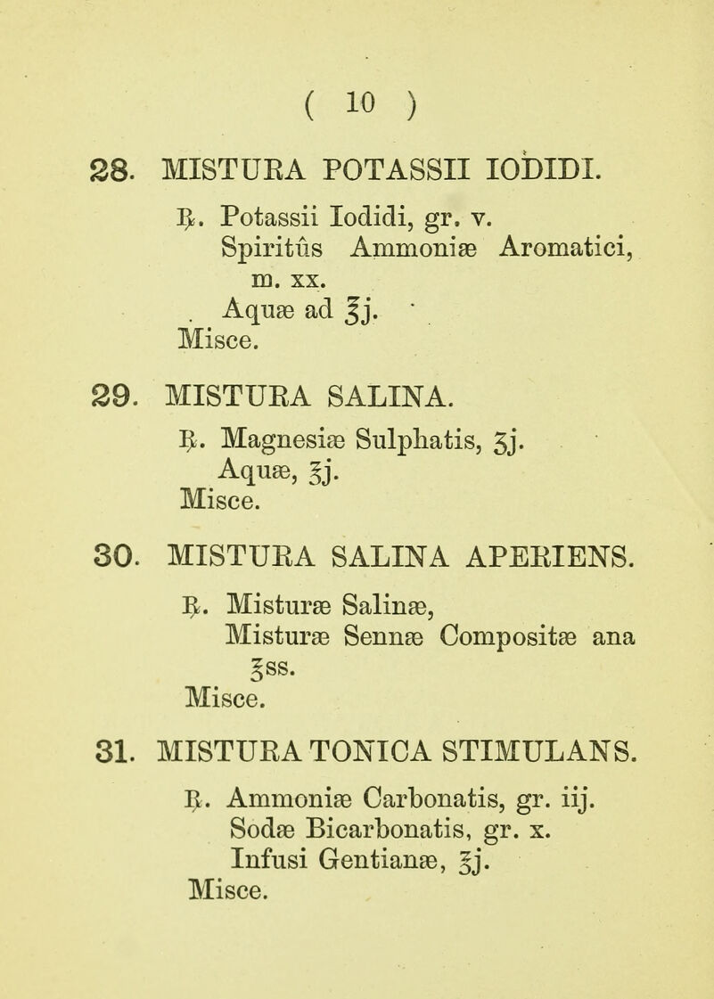 28. MISTUEA POTASSII IODIDI. 5. Potassii lodidi, gr. v. Spiritus Ammoniae Aromatici, m. xx. Aquae ad %j. ' Misce. 29. MISTUEA SALINA. Ifc. Magnesias Sulpha tis, 3j. Aquae, §j. Misce. 30. MISTUEA SALINA APEEIENS. 5. Misturae Salinas, Misturae Sennae Compositae ana gss. Misce. 31. MISTUEA TONICA STIMULANS. 5. Ammoniae Carbonatis, gr. iij. Sodae Bicarbonatis, gr. x. Infusi Gentianae, §j.