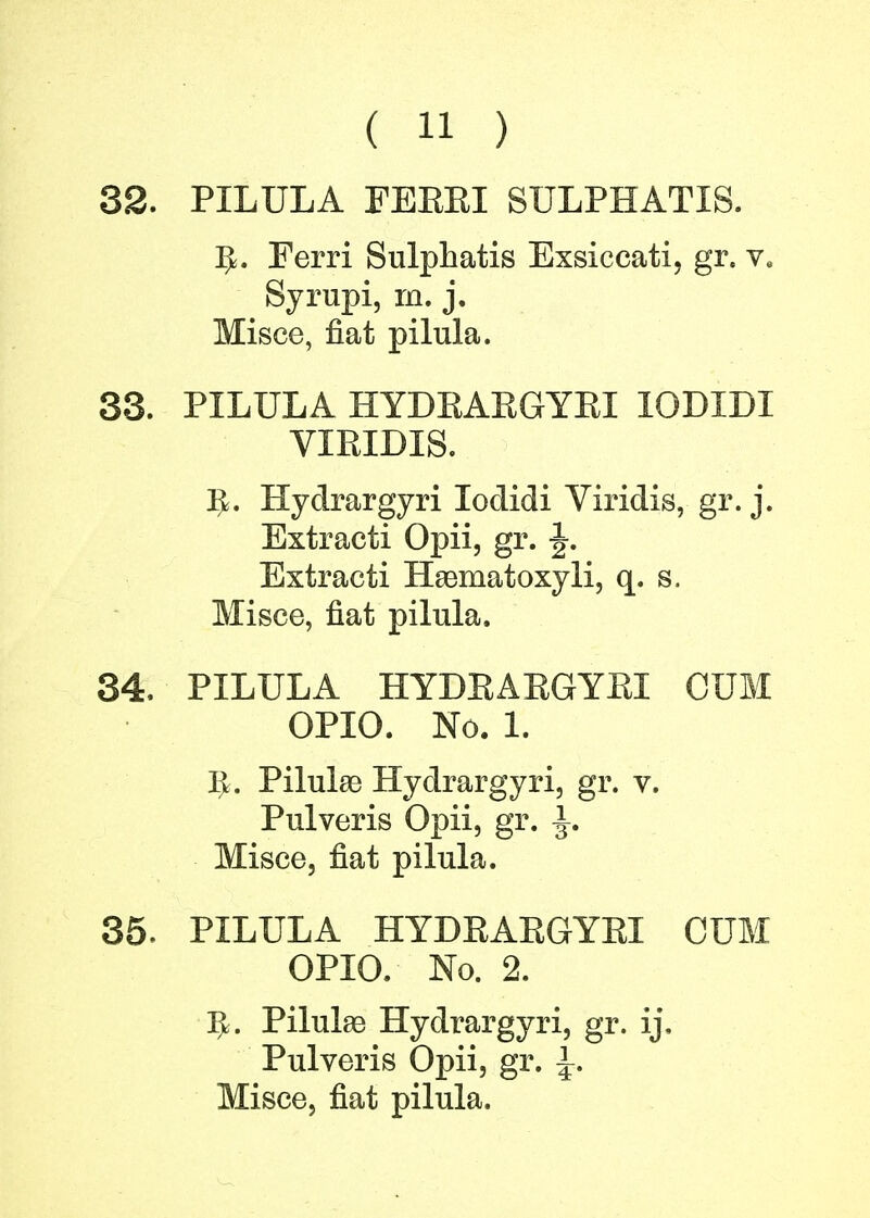 32. PILULA FEEEI SULPHATIS. IjL Ferri Sulphatis Exsiecati, gr. v. Syrupi, m. j. Misce, fiat pilula. 33. PILULA HYDKAEGYEI 10DIDI VIEIDIS. IJ. Hydrargyri Iodidi Viridis, gr. j. Extracti Opii, gr. \. Extracti Haematoxyli, q. s. Misce, fiat pilula. 34. PILULA HYDKAEGYEI CUM OPIO. No. 1. Iv. Pilula? Hydrargyri, gr. v. Pulveris Opii, gr. \. Misce, fiat pilula. 35. PILULA HYDEABGYEI CUM OPIO. No. 2. IjL Pilulse Hydrargyri, gr. ij, Pulveris Opii, gr. \. Misce, fiat pilula.