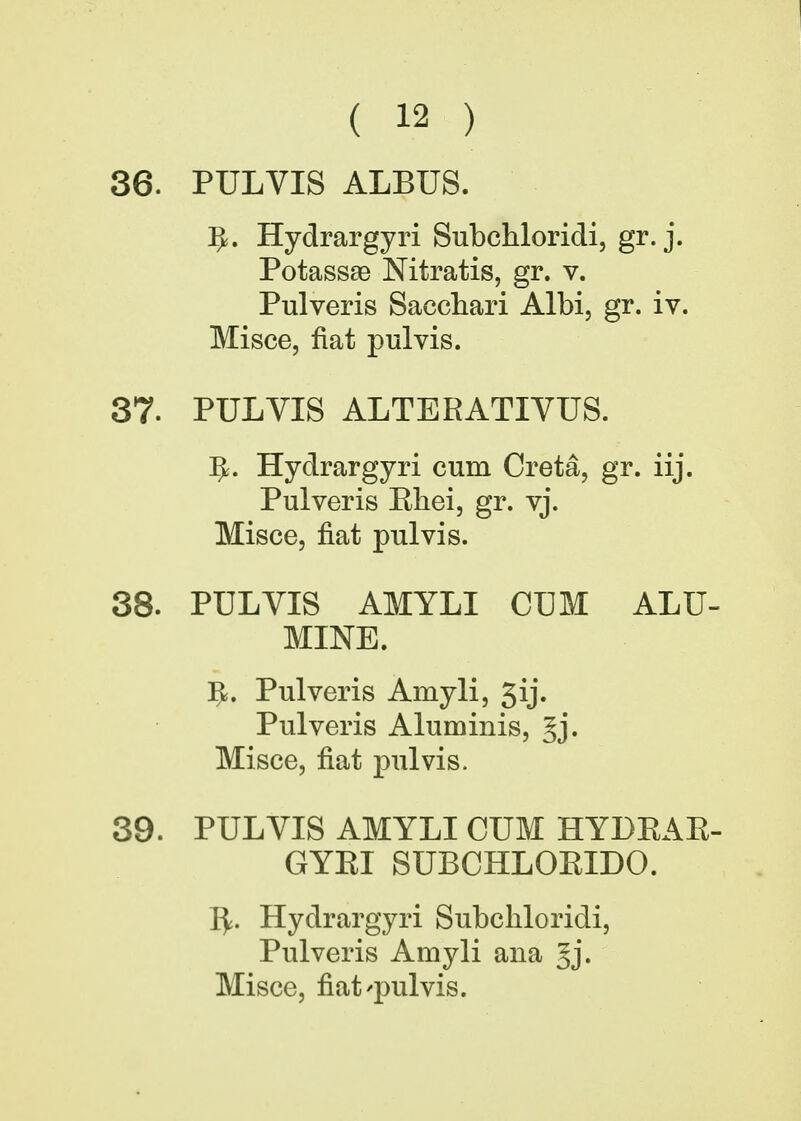 36. PULVIS ALBUS. ^. Hydrargyri Subchloridi, gr. j. Potassse Nitratis, gr. v. Pulveris Sacchari Albi, gr. iv. Misce, fiat pulvis. 37. PULYIS ALTERATIVUS. ]J. Hydrargyri cum Creta, gr. iij. Pulveris Rliei, gr. vj. Misce, fiat pulvis. 38. PULVIS AMYLI CUM ALU- MINE. 5. Pulveris Amyli, 3ij. Pulveris Aluminis, §j. Misce, fiat pulvis. 39. PULVIS AMYLI CUM HYDRAR- GYRI SUBCHLORIDO. fy. Hydrargyri Subchloridi, Pulveris Amyli ana 5j« Misce, nat'pulvis.