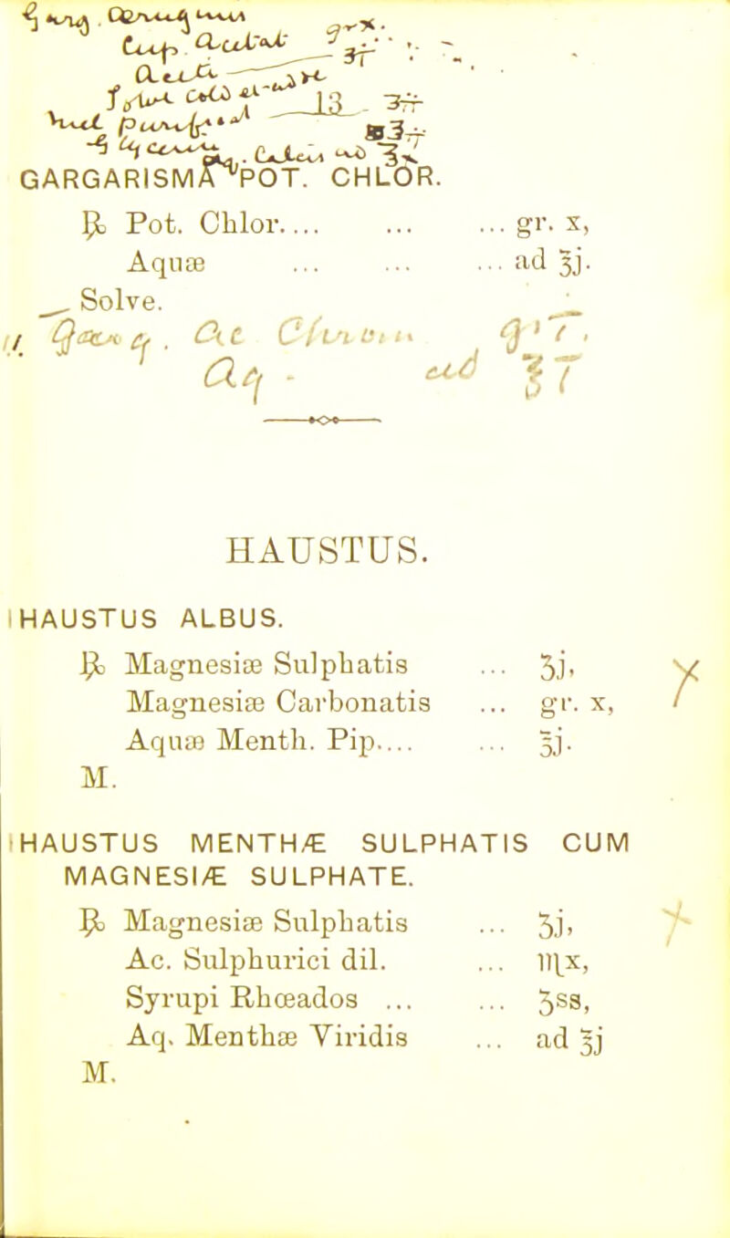 GARGARISM/P'POT. CHLOR. p. Pot. Cblor gr. x, Aquae 'T-d 3j. . Solve. ^_ HAUSTUS. IHAUSTUS ALBUS. ^ Magnesias Sulpliatis ... Jj- Magnesiae Carbonatis ... gf. x, AquiB Mentli. Pip.... ... 33. M. •HAUSTUS MENTH/E SULPHATIS CUM MAGNESI/E SULPHATE. 9^ Magnesiae Sulphatis ... 5J' Ac. Sulphurici dil. ... lll^x, Syrupi Rhceados ... ... 5^3. Aq. Menthae Yiridis ... ad 5j M.