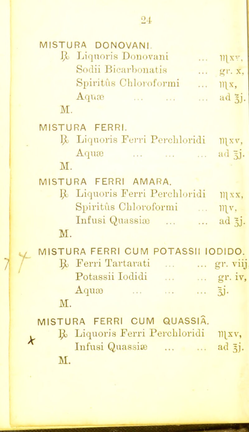 MISTURA DONOVANI. IJj Liquoiis Doiiovani ... vixv. Sodii Bic';irl)onatis ... ^r. x, Spiritus Cliloi'ofDrmi ... ]]\x, Aqure 3j. M. MISTURA FERRI. ]jo Liqnoris Ferri Porchloridi I1]^xv, AquEE ild 3j. M. MISTURA FERRI AMARA. 51 Liquoris Fenn Perchloridi ll|xx, Spiritus Cbloroformi , ni^v, Iiifusi Quassiaj ... ... ad Jj. M. MISTURA FERRI CUM POTASSII lODIDO. ^ Ferri Tailaviiti ... ... gr. viij Potassii lodidi ... ... gr. iy. Aquas 5,). M. MISTURA FERRI CUM QUASSIA. Ipl Liquoris Ferri Perchloridi llj^xv, IiifiTsi Quassite ... ... ad 5].