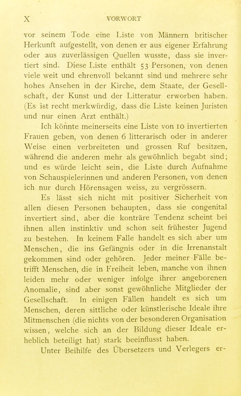 vor seinem Tode eine Liste von Männern britischer Herkunft aufgestellt, von denen er aus eigener Erfahrung oder aus zuverlässigen Quellen wusste, dass sie inver- tiert sind. Diese Liste enthält 53 Personen, von denen viele weit und ehrenvoll bekannt sind und mehrere sehr hohes Ansehen in der Kirche, dem Staate, der Gesell- schaft, der Kunst und der Litteratur erworben haben. (Es ist recht merkwürdig, dass die Liste keinen Juristen und nur einen Arzt enthält.) Ich könnte meinerseits eine Liste von 10 invertierten Frauen geben, von denen 6 litterarisch oder in anderer Weise einen verbreiteten und grossen Ruf besitzen, während die anderen mehr als gewöhnlich begabt sind; und es würde leicht sein, die Liste durch Aufnahme von Schauspielerinnen und anderen Personen, von denen ich nur durch Hörensagen weiss, zu vergrössern. Es lässt sich nicht mit positiver Sicherheit von allen diesen Personen behaupten, dass sie congenital invertiert sind, aber die konträre Tendenz scheint bei ihnen allen instinktiv und schon seit frühester Jugend zu bestehen. In keinem Falle handelt es sich aber um Menschen, die ins Gefängnis oder in die Irrenanstalt gekommen sind oder gehören. Jeder meiner Fälle be- trifft Menschen, die in Freiheit leben, manche von ihnen leiden mehr oder weniger infolge ihrer angeborenen Anomalie, sind aber sonst gewöhnliche Mitglieder der Gesellschaft. In einigen Fällen handelt es sich um Menschen, deren sittliche oder künstlerische Ideale ihre Mitmenschen (die nichts von der besonderen Organisation wissen, welche sich an der Bildung dieser Ideale er- heblich beteiligt hat) stark beeinflusst haben. Unter Beihilfe des Übersetzers und Verlegers er-