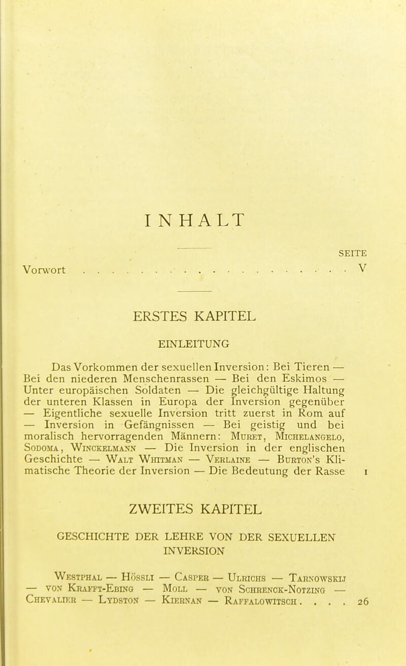 IN HALT SEITE Vorwort . V ERSTES KAPITEL EINLEITUNG Das Vorkommen der sexuellen Inversion: Bei Tieren — Bei den niederen Menschenrassen — Bei den Eskimos — Unter europäischen Soldaten — Die gleichgültige Haltung der unteren Klassen in Europa der Inversion gegenüber — Eigentliche sexuelle Inversion tritt zuerst in Rom auf — Inversion in Gefängnissen — Bei geistig und bei moralisch hervorragenden Männern: Muret, Michelangelo, Sodoma, Winckelmann — Die Inversion in der englischen Geschichte — Walt Whitman — Verlaine — Burton's Kli- matische Theorie der Inversion — Die Bedeutung der Rasse i ZWEITES KAPITEL GESCHICHTE DER LEHRE VON DER SEXUELLEN INVERSION Westphal — Hössli — Casper — Ulrichs — Tarnowskij — von Khafft-Ebing — Moll — von Schrenck-Notzing — Chevalier — Ltdston — Kiernan — Raffalowitsch .... 26