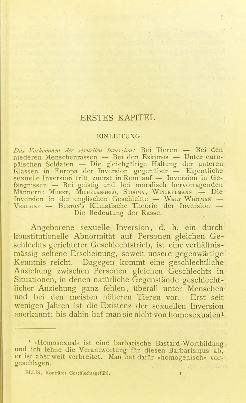 ERSTES KAPITEL EINLEITUNG Das Vorkommen der sexuellen Inversion: Bei Tieren — Bei den niederen Menschenrassen — Bei den Eskimos — Unter euro- päischen Soldaten — Die gleichgültige Haltung der unteren Klassen in Europa der Inversion gegenüber — Eigentliche sexuelle Inversion tritt zuerst in Rom auf — Inversion in Ge- fängnissen — Bei geistig und bei moralisch hervorragenden Männern: Muret, Michelangelo, Sodoma, Winckelmann — Die Inversion in der englischen Geschichte — Walt Whjtman — Verlaine — Burton's Klimatische Theorie der Inversion — Die Bedeutung der Rasse. Angeborene sexuelle Inversion, d. h. ein durch konstitutionelle Abnormität auf Personen gleichen Ge- schlechts gerichteter Geschlechtstrieb, ist eine verhältnis- mässig seltene Erscheinung, soweit unsere gegenwärtige Kenntnis reicht. Dagegen kommt eine geschlechtliche Anziehung zwischen Personen gleichen Geschlechts in Situationen, in denen natürliche Gegenstände geschlecht- licher Anziehung ganz fehlen, überall unter Menschen und bei den meisten höheren Tieren vor. Erst seit wenigen Jahren ist die Existenz der sexuellen Inversion anerkannt; bis dahin hat man sie nicht von homosexualen1 1 »Homosexual« ist eine barbarische Bastard-Wortbildung und ich lehne die Verantwortung für diesen Barbarisinus ab, er ist aber weit verbreitet. Man hat dafür »homogenisch« vor- geschlagen.