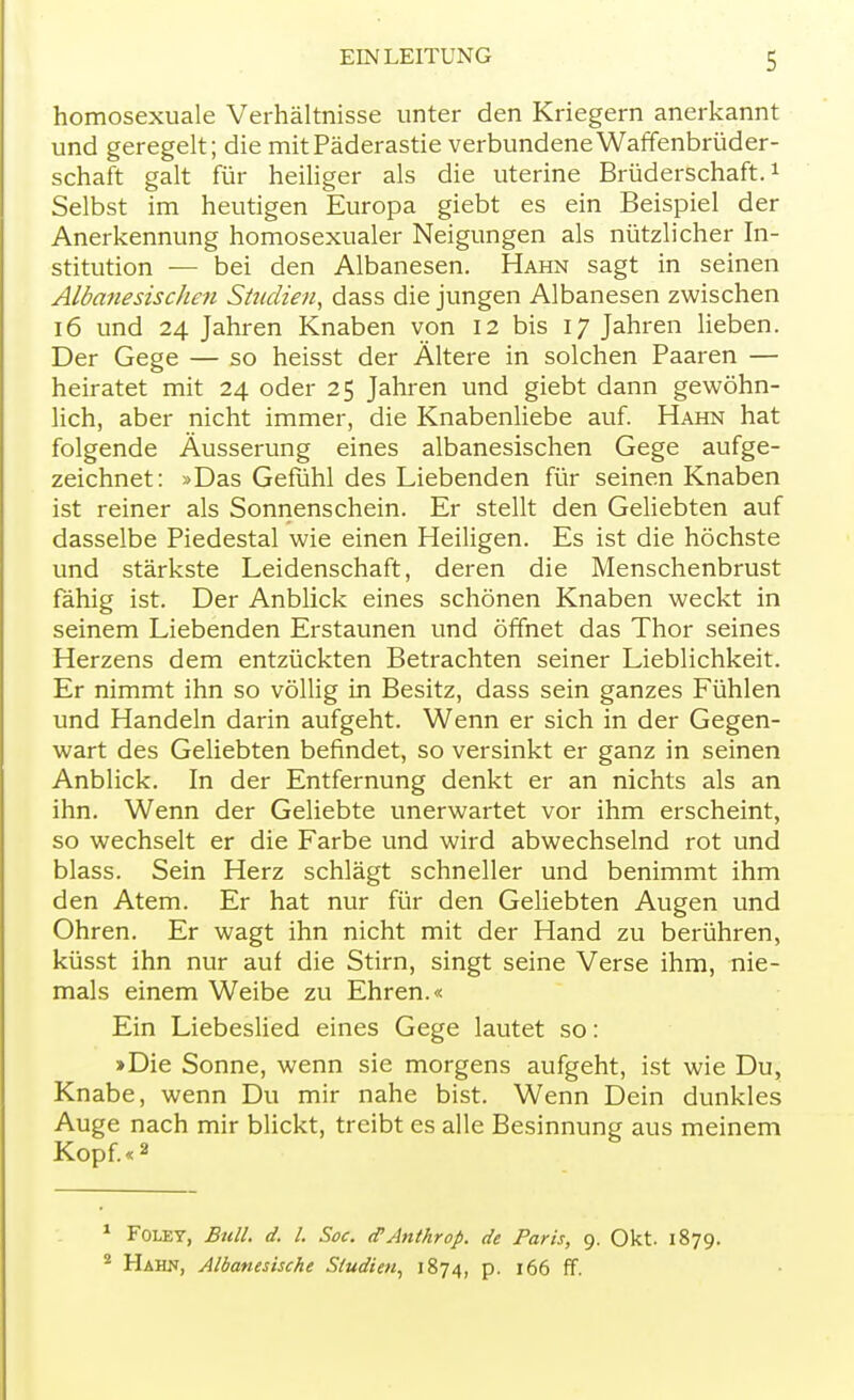 homosexuale Verhältnisse unter den Kriegern anerkannt und geregelt; die mit Päderastie verbundene Waffenbrüder- schaft galt für heiliger als die uterine Brüderschaft.1 Selbst im heutigen Europa giebt es ein Beispiel der Anerkennung homosexualer Neigungen als nützlicher In- stitution — bei den Albanesen. Hahn sagt in seinen Albanesischen Studien, dass die jungen Albanesen zwischen 16 und 24 Jahren Knaben von 12 bis 17 Jahren lieben. Der Gege — so heisst der Ältere in solchen Paaren — heiratet mit 24 oder 25 Jahren und giebt dann gewöhn- lich, aber nicht immer, die Knabenliebe auf. Hahn hat folgende Äusserung eines albanesischen Gege aufge- zeichnet: »Das Gefühl des Liebenden für seinen Knaben ist reiner als Sonnenschein. Er stellt den Geliebten auf dasselbe Piedestal wie einen Heiligen. Es ist die höchste und stärkste Leidenschaft, deren die Menschenbrust fähig ist. Der Anblick eines schönen Knaben weckt in seinem Liebenden Erstaunen und öffnet das Thor seines Herzens dem entzückten Betrachten seiner Lieblichkeit. Er nimmt ihn so völlig in Besitz, dass sein ganzes Fühlen und Handeln darin aufgeht. Wenn er sich in der Gegen- wart des Geliebten befindet, so versinkt er ganz in seinen Anblick. In der Entfernung denkt er an nichts als an ihn. Wenn der Geliebte unerwartet vor ihm erscheint, so wechselt er die Farbe und wird abwechselnd rot und blass. Sein Herz schlägt schneller und benimmt ihm den Atem. Er hat nur für den Geliebten Augen und Ohren. Er wagt ihn nicht mit der Hand zu berühren, küsst ihn nur auf die Stirn, singt seine Verse ihm, nie- mals einem Weibe zu Ehren.« Ein Liebeslied eines Gege lautet so: >Die Sonne, wenn sie morgens aufgeht, ist wie Du, Knabe, wenn Du mir nahe bist. Wenn Dein dunkles Auge nach mir blickt, treibt es alle Besinnung aus meinem Kopf.«2 1 Foley, Bull. d. I. Soc. (PAnthrop. de Paris, 9. Okt. 1879. 2 Hahn, Albanesische Studien, 1874, p. 166 ff.