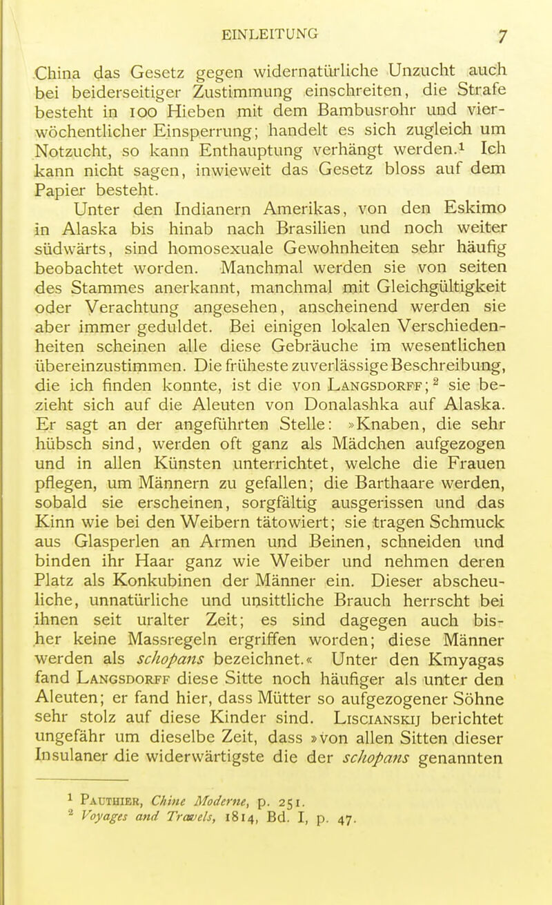 China das Gesetz gegen widernatürliche Unzucht auch bei beiderseitiger Zustimmung einschreiten, die Strafe besteht in 100 Hieben mit dem Bambusrohr und vier- wöchentlicher Einsperrung; handelt es sich zugleich um Notzucht, so kann Enthauptung verhängt werden.1 Ich kann nicht sagen, inwieweit das Gesetz bloss auf dem Papier besteht. Unter den Indianern Amerikas, von den Eskimo in Alaska bis hinab nach Brasilien und noch weiter südwärts, sind homosexuale Gewohnheiten sehr häufig beobachtet worden. Manchmal werden sie von Seiten des Stammes anerkannt, manchmal mit Gleichgültigkeit oder Verachtung angesehen, anscheinend werden sie aber immer geduldet. Bei einigen lokalen Verschieden- heiten scheinen alle diese Gebräuche im wesentlichen übereinzustimmen. Die früheste zuverlässige Beschreibung, die ich finden konnte, ist die von Langsdorff;2 sie be- zieht sich auf die Aleuten von Donalashka auf Alaska. Er sagt an der angeführten Stelle: »Knaben, die sehr hübsch sind, werden oft ganz als Mädchen aufgezogen und in allen Künsten unterrichtet, welche die Frauen pflegen, um Männern zu gefallen; die Barthaare werden, sobald sie erscheinen, sorgfältig ausgerissen und das Kinn wie bei den Weibern tätowiert; sie tragen Schmuck aus Glasperlen an Armen und Beinen, schneiden und binden ihr Haar ganz wie Weiber und nehmen deren Platz als Konkubinen der Männer ein. Dieser abscheu- liche, unnatürliche und unsittliche Brauch herrscht bei ihnen seit uralter Zeit; es sind dagegen auch bis- her keine Massregeln ergriffen worden; diese Männer werden als schopans bezeichnet.« Unter den Kmyagas fand Langsdorff diese Sitte noch häufiger als unter den Aleuten; er fand hier, dass Mütter so aufgezogener Söhne sehr stolz auf diese Kinder sind. Liscianskij berichtet ungefähr um dieselbe Zeit, dass »von allen Sitten dieser Insulaner die widerwärtigste die der schopans genannten Pauthier, Chine Moderne, p. 251. Voyages and Travels, 1814, Bd. I, p. 47.