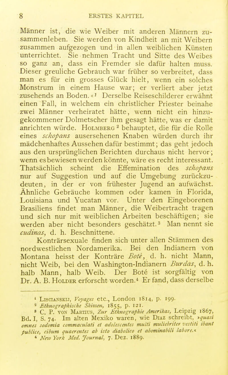 Männer ist, die wie Weiber mit anderen Männern zu- sammenleben. Sie werden von Kindheit an mit Weibern zusammen aufgezogen und in allen weiblichen Künsten unterrichtet. Sie nehmen Tracht und Sitte des Weibes so ganz an, dass ein Fremder sie dafür halten muss. Dieser greuliche Gebrauch war früher so verbreitet, dass man es für ein grosses Glück hielt, wenn ein solches Monstrum in einem Hause war; er verliert aber jetzt zusehends an Boden. «J Derselbe Reiseschilderer erwähnt einen Fall, in welchem ein christlicher Priester beinahe zwei Männer verheiratet hätte, wenn nicht ein hinzu- gekommener Dolmetscher ihm gesagt hätte, was er damit anrichten würde. Holmberg 2 behauptet, die für die Rolle eines schopans ausersehenen Knaben würden durch ihr mädchenhaftes Aussehen dafür bestimmt; das geht jedoch aus den ursprünglichen Berichten durchaus nicht hervor; wenn es bewiesen werden könnte, wäre es recht interessant. Thatsächlich scheint die Effemination des schopans nur auf Suggestion und auf die Umgebung zurückzu- deuten, in der er von frühester Jugend an aufwächst. Ähnliche Gebräuche kommen oder kamen in Florida, Louisiana und Yucatan vor. Unter den Eingeborenen Brasiliens findet man Männer, die Weibertracht tragen und sich nur mit weiblichen Arbeiten beschäftigen; sie werden aber nicht besonders geschätzt.3 Man nennt sie atdinas, d. h. Beschnittene. Konträrsexuale finden sich unter allen Stämmen des nordwestlichen Nordamerika. Bei den Indianern von Montana heisst der Konträre Bote, d. h. nicht Mann, nicht Weib, bei den Washington-Indianern Burdas, d. h. halb Mann, halb Weib. Der Bote ist sorgfältig von Dr. A. B. Holder erforscht worden.4 Er fand, dass derselbe 1 Liscianskij, Voyages etc., London 1814, p. 199. ■ Ethnographische Skizzen, 1855, p. 121. * C. P. VON Martius, Zur Ethnographie Amerikas, Leipzig 1867, Bd. I, S. 74. Im alten Mexiko waren, wie Duz schreibt, >quasi omnes sodomia commaculati et adolescentes multi muliebriler vestiti ibant publice, ciburn quaerentes ab isto diabolico et abominabili labore.* * New York Med. Journal, 7. Dez. 1889.