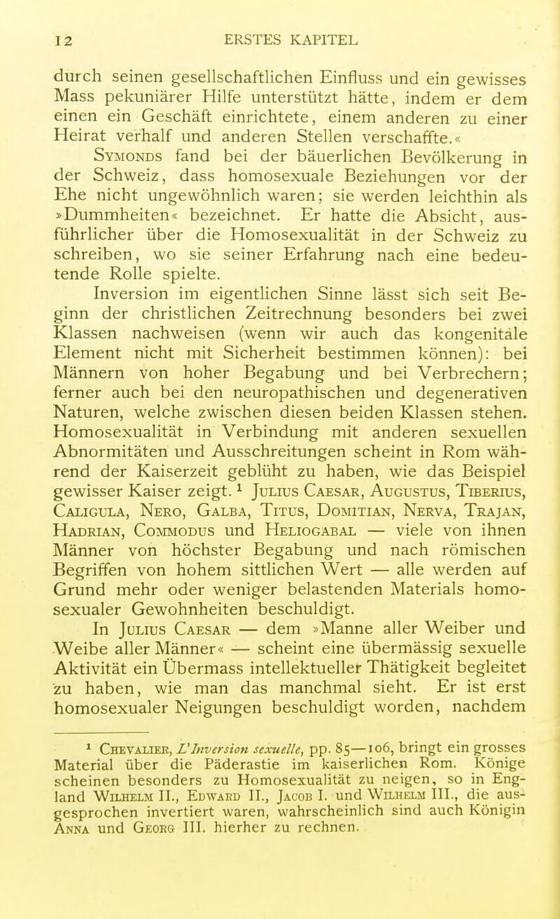 durch seinen gesellschaftlichen Einfiuss und ein gewisses Mass pekuniärer Hilfe unterstützt hätte, indem er dem einen ein Geschäft einrichtete, einem anderen zu einer Heirat verhalf und anderen Stellen verschaffte.« Symonds fand bei der bäuerlichen Bevölkerung in der Schweiz, dass homosexuale Beziehungen vor der Ehe nicht ungewöhnlich waren; sie werden leichthin als »Dummheiten« bezeichnet. Er hatte die Absicht, aus- führlicher über die Homosexualität in der Schweiz zu schreiben, wo sie seiner Erfahrung nach eine bedeu- tende Rolle spielte. Inversion im eigentlichen Sinne lässt sich seit Be- ginn der christlichen Zeitrechnung besonders bei zwei Klassen nachweisen (wenn wir auch das kongenitale Element nicht mit Sicherheit bestimmen können): bei Männern von hoher Begabung und bei Verbrechern; ferner auch bei den neuropathischen und degenerativen Naturen, welche zwischen diesen beiden Klassen stehen. Homosexualität in Verbindung mit anderen sexuellen Abnormitäten und Ausschreitungen scheint in Rom wäh- rend der Kaiserzeit geblüht zu haben, wie das Beispiel gewisser Kaiser zeigt.1 Julius Caesar, Augustus, Tlberius, Caligula, Nero, Galba, Titus, Domitian, Nerva, Trajan, Hadrian, Commodus und Heliogabal — viele von ihnen Männer von höchster Begabung und nach römischen Begriffen von hohem sittlichen Wert — alle werden auf Grund mehr oder weniger belastenden Materials homo- sexualer Gewohnheiten beschuldigt. In Julius Caesar — dem »Manne aller Weiber und Weibe aller Männer« — scheint eine übermässig sexuelle Aktivität ein Übermass intellektueller Thätigkeit begleitet zu haben, wie man das manchmal sieht. Er ist erst homosexualer Neigungen beschuldigt worden, nachdem 1 Chevalier, L'Inversion sexuelle, pp. 85—106, bringt ein grosses Material über die Päderastie im kaiserlichen Rom. Könige scheinen besonders zu Homosexualität zu neigen, so in Eng- land Wilhelm IL, Edwakd IL, Jacob I. und Wilhelm III., die aus- gesprochen invertiert waren, wahrscheinlich sind auch Königin Anna und Georg III. hierher zu rechnen.